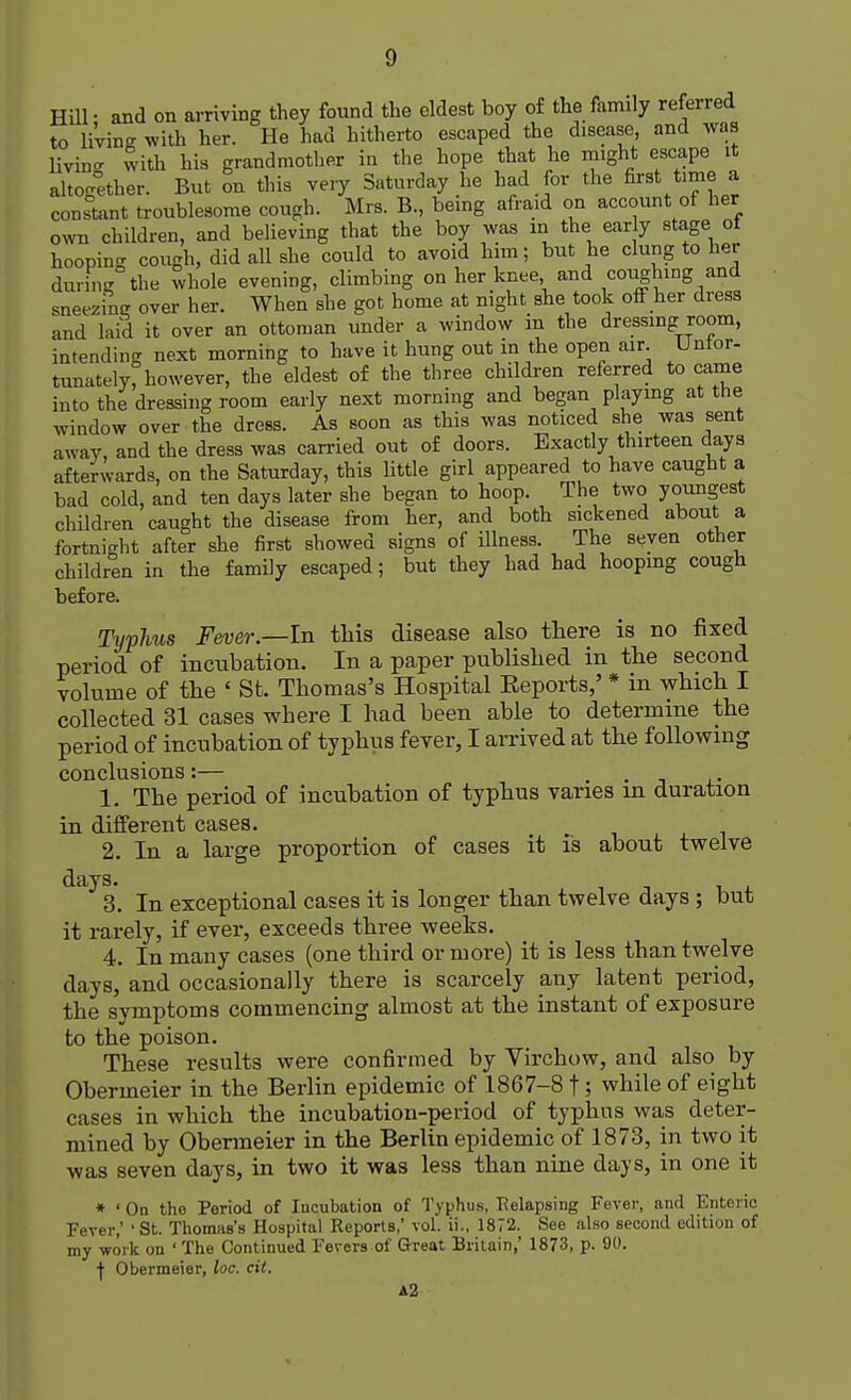 Hill- and on arriving they found the eldest boy of the family referred to living with her. He had hitherto escaped the disease, and was living with his grandmother in the hope that he might escape it aWether. But on this very Saturday he had for the first tame a constant troublesome cough. Mrs. B., being afraid on account of her own children, and believing that the boy was in the ear y stage of hoopin cough, did all she could to avoid him; but he clung to her during the whole evening, climbing on her knee and coughing and sneezing over her. When she got home at night she took off her dress and laid it over an ottoman under a window in the dressing room, intending next morning to have it hung out in the open air. Unfor- tunately! however, the eldest of the three children referred to came into the dressing room early next morning and began playing at the window over the dress. As soon as this was noticed she was sent away, and the dress was carried out of doors. Exactly thirteen days afterwards, on the Saturday, this little girl appeared to have caught a bad cold, and ten days later she began to hoop. The two youngest children caught the disease from her, and both sickened about a fortnight after she first showed signs of illness. The seven other children in the family escaped; but they had had hooping cough before. Typhus Fever.—In this disease also there is no fixed period of incubation. In a paper published in the second volume of the ' St. Thomas's Hospital Beports,' * in which I collected 31 cases where I had been able to determine the period of incubation of typhus fever, I arrived at the following conclusions:— . 1. The period of incubation of typhus varies in duration in different cases. 2. In a large proportion of cases it is about twelve days. 3. In exceptional cases it is longer than twelve days ; but it rarely, if ever, exceeds three weeks. 4. In many cases (one third or more) it is less than twelve days, and occasionally there is scarcely any latent period, the symptoms commencing almost at the instant of exposure to the poison. These results were confirmed by Virchow, and also by Obermeier in the Berlin epidemic of 1867-8 f ; while of eight cases in which the incubation-period of typhus was deter- mined by Obermeier in the Berlin epidemic of 1873, in two it was seven days, in two it was less than nine days, in one it * ' On the Period of Incubation of Typhus, Relapsing Fever, and Enteric Fever,' 'St. Thomas's Hospital Reports,' vol. ii., 1872. See also second edition of my work on ' The Continued Fevers of Great Britain,' 1873, p. 90. ■(■ Obermeier, loc. cit. A2