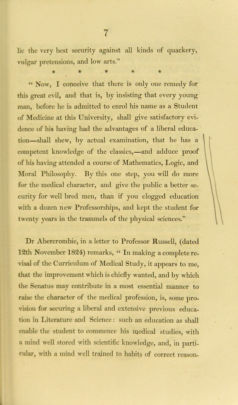 lie the very best security against all kinds of quackery, vulgar pretensions, and low arts.” ***** “ Now, I conceive that there is only one remedy for this great evil, and that is, by insisting that every young man, before he is admitted to enrol his name as a Student of Medicine at this University, shall give satisfactory evi- dence of his having had the advantages of a liberal educa- tion—shall shew, by actual examination, that he has a competent knowledge of the classics,—and adduce proof of his having attended a course of Mathematics, Logic, and Moral Philosophy. By this one step, you will do more for the medical character, and give the public a better se- curity for well bred men, than if you clogged education with a dozen new Professorships, and kept the student for twenty years in the trammels of the physical sciences.” Dr Abercrombie, in a letter to Professor Russell, (dated 12th November 1824) remarks, “ In making a complete re- visal of the Curriculum of Medical Study, it appears to me, that the improvement which is chiefly wanted, and by which the Senatus may contribute in a most essential manner to raise the character of the medical profession, is, some pro- vision for securing a liberal and extensive previous educa- tion in Literature and Science: such an education as shall enable the student to commence his medical studies, with a mind well stored with scientific knowledge, and, in parti- cular, with a mind well trained to habits of correct reason-