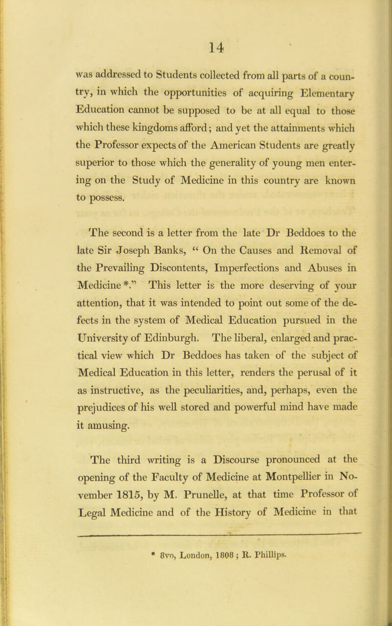 was addressed to Students collected from all parts of a coun- try, in which the opportunities of acquiring Elementary Education cannot be supposed to be at all equal to those which these kingdoms afford; and yet the attainments which the Professor expects of the American Students are greatly superior to those which the generality of young men enter- ing on the Study of Medicine in this country are known to possess. The second is a letter from the late Dr Beddoes to the late Sir Joseph Banks, “ On the Causes and Removal of the Prevailing Discontents, Imperfections and Abuses in Medicine*.” This letter is the more deserving of your attention, that it was intended to point out some of the de- fects in the system of Medical Education pursued in the University of Edinburgh. The liberal, enlarged and prac- tical view which Dr Beddoes has taken of the subject of Medical Education in this letter, renders the perusal of it as instructive, as the peculiarities, and, perhaps, even the prejudices of his well stored and powerful mind have made it amusing. The third writing is a Discourse pronounced at the opening of the Faculty of Medicine at Montpellier in No- vember 1815, by M. Prunelle, at that time Professor of Legal Medicine and of the History of Medicine in that  8vo, London, 1808 ; It. Phillips.