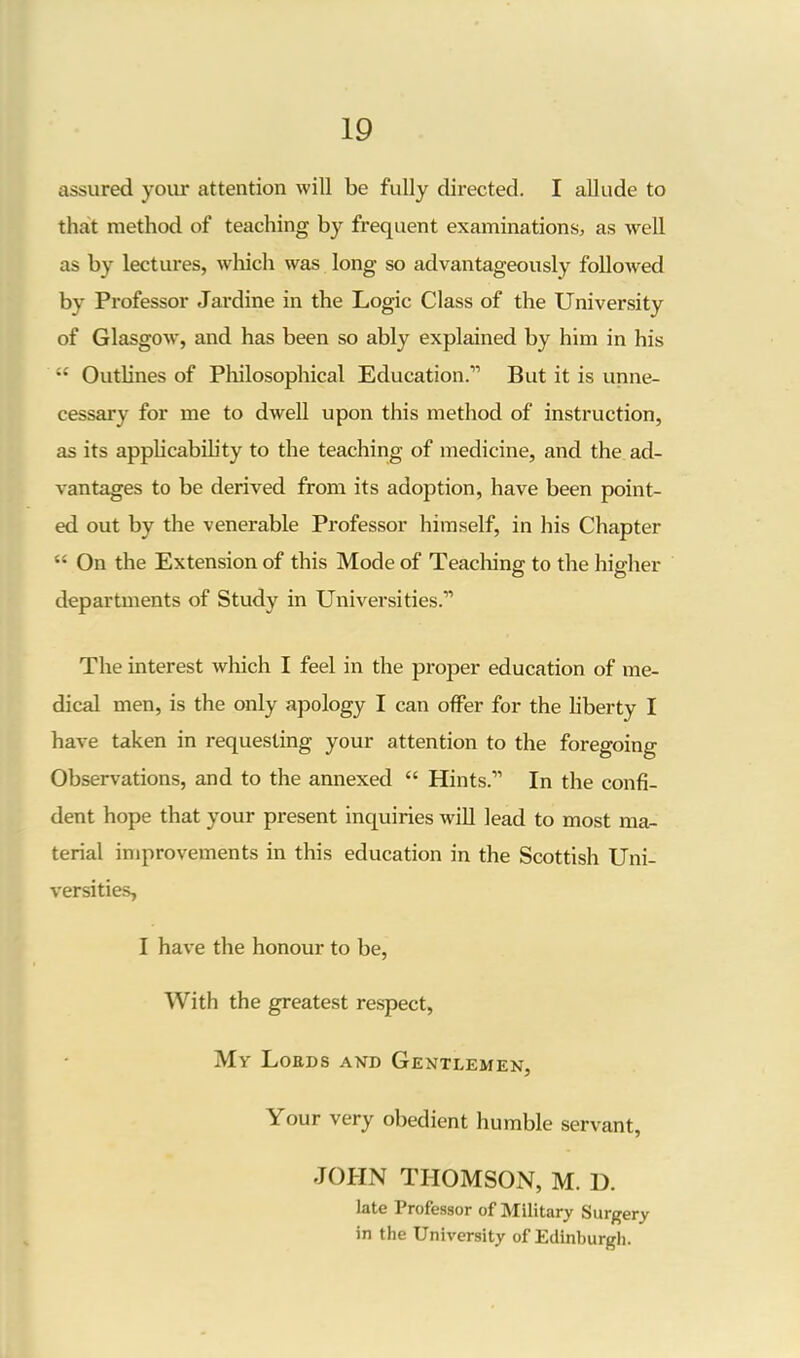 assured your attention will be fully directed. I allude to that method of teaching by frequent examinations, as well as by lectures, which was long so advantageously followed by Professor Jardine in the Logic Class of the University of Glasgow, and has been so ably explained by him in his “ Outlines of Philosophical Education.” But it is unne- cessary for me to dwell upon this method of instruction, as its applicability to the teaching of medicine, and the ad- vantages to be derived from its adoption, have been point- ed out by the venerable Professor himself, in his Chapter “ On the Extension of this Mode of Teaching to the higher departments of Study in Universities.” The interest which I feel in the proper education of me- dical men, is the only apology I can offer for the liberty I have taken in requesting your attention to the foregoing Observations, and to the annexed “ Hints.” In the confi- dent hope that your present inquiries will lead to most ma- terial improvements in this education in the Scottish Uni- versities, I have the honour to be, With the greatest respect, My Lords and Gentlemen, Your very obedient humble servant, JOHN THOMSON, M. D. late Professor of Military Surgery in the University of Edinburgh.