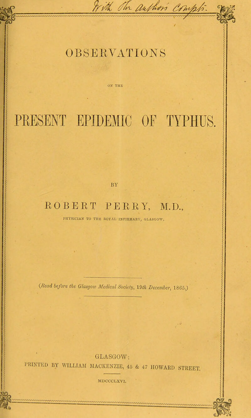 PRESENT EPIDEMIC OF TYPHUS. BY ROBERT PERRY, M.D., PHYSICIAN TO THE ROYAL INFIBMABY, GLASGOW. {liead befm-e the Glasgow Medical Sociely, X^th December, 1865.J GLASGOW: PRINTED BY WILLIAM MACKENZIE, 45 & 47 HOWARD STREET.