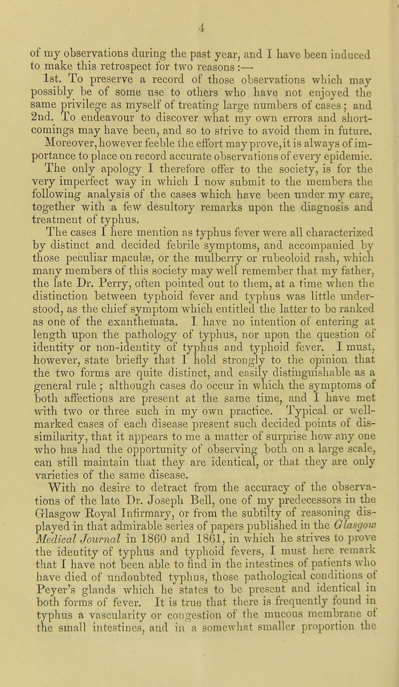 of my observatioBS during the past year, and I have been induced to make this retrospect for two reasons:—• 1st. To preserve a record of those observations which may possibly be of some use to others who have not enjoyed the same privilege as myself of treating large numbers of cases; and 2nd. To endeavour to discover what my own errors and short- comings may have been, and so to strive to avoid them in future. Moreover, however feeble the effort may prove,it is always of im- portance to place on record accurate observations of every epidemic. The only apology I therefore offer to the society, is for the very imperfect way in which I now submit to the members the following analysis of the cases which have been under my care, together with a few desultory remarks upon the diagnosis and treatment of typhus. The cases I here mention as typhus fever were all characterized by distinct and decided febrile symptoms, and accompanied by those peculiar m^iculEe, or the mulberry or rubeoloid rash, which many members of this society may well remember that my father, the late Dr. Perry, often pointed out to them, at a time when the distinction between typhoid fever and typhus was little under- stood, as the chief symptom which entitled the latter to be ranked as one of the exanthemata. I have no intention of entering at length upon the pathology of typhus, nor upon the question of identity or non-identity of typhus and typhoid fever. I must, however, state briefly that I hold strongly to the opinion that the two forms are quite distinct, and easily distinguishable as a general rule ; although cases do occur in which the symptoms of both affections are present at the same time, and I have met with two or three such in my own practice. Typical or well- marked cases of each disease present such decided points of dis- similarity, that it appears to me a matter of surprise how any one who has had the opportunity of observing both on a large scale, can still maintain that they are identical, or that they are only varieties of the same disease. With no desire to detract from the accuracy of the observa- tions of the late Dr. Joseph Bell, one of my predecessors in the Glasgow Koyal Infirmary, or from the subtilty of reasoning dis- played in that admirable series of papers published in the Glasgow Medical Journal in 1860 and 1861, in which he strives to prove the identity of typhus and typhoid fevers, I must here remark that I have not been able to And in the intestines of patients who have died of undoubted typhus, those pathological conditions of Peyer's glands which he states to be present and identical in both forms of fever. It is true that there is frequently found in typhus a vascularity or congestion of the mucous membrane of the small intestines, and in a somewhat smaller proportion the