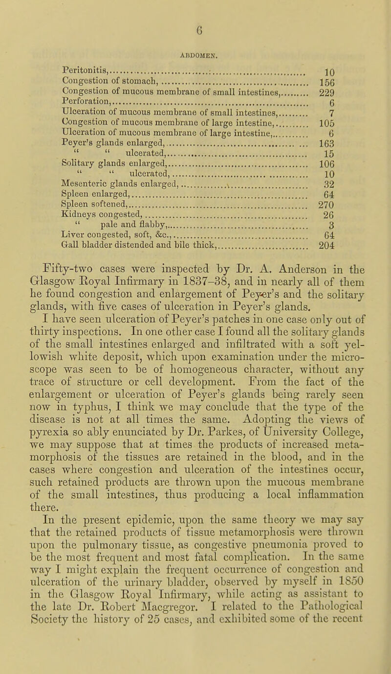 ABDOMEN. Peritonitis : ]q Congestion of stomach, 15g Congestion of mucous membrane of small intestines, 229 Perforation, g Ulceration of mucous membrane of small intestines, 7 Congestion of mucous membrane of large intestine, 105 Ulceration of mucous membrane of large intestine, 6 Peyer's glands enlarged, 163   ulcerated, 15 Solitary glands enlarged, 106   ulcerated, 10 Mesenteric glands enlarged, ^ 32 Spleen enlarged, 64 Spleen softened, 270 Kidneys congested, 26  pale and flabby, 3 Liver congested, soft, &c., 64 Gall bladder distended and bile thick, 204 Fifty-two cases were inspected hj Dr. A. Anderson in the Glasgow Eoyal Infirmary in 1837-38, and in nearly all of them he found congestion and enlargement of Peyer's and the solitary glands, with five cases of ulceration in Peyer's glands. I have seen ulceration of Peyer's patches in one case only out of thirty inspections. In one other case I found all the solitary glands of the small intestines enlarged and infiltrated with a soft yel- lowish white deposit, which upon examination under the micro- scope was seen to be of homogeneous character, without any trace of structure or cell development. From the fact of the enlargement or ulceration of Peyer's glands being rarely seen now in typhus, I think we may conclude that the type of the disease is not at all times the same. Adopting the views of pyrexia so ably enunciated by Dr. Parkes, of University College, we may suppose that at times the products of increased meta- morphosis of the tissu.es are retained in the blood, and in the cases where congestion and ulceration of the intestines occur, such retained products are thrown upon the mucous membrane of the small intestines, thus producing a local inflammation there. In the present epidemic, upon the same theory we may say that the retained products of tissue metamorphosis were thrown upon the pulmonary tissue, as congestive pneumonia proved to be the most frequent and most fatal complication. In the same way I might explain tlie frequent occurrence of congestion and ulceration of the urinary bladder, observed by myself in 1850 in the Glasgow Eoyal Infirmary, while acting as assistant to the late Dr. Kobert Macgregor. I related to the Pathological Society the history of 25 cases, and exhibited some of the recent
