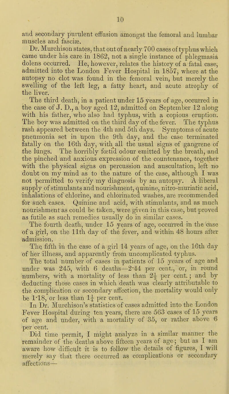 and secondary purulent effusion amongst the femoral and lumbar muscles and fascise. Dr. Murcliison states, that out of nearly 700 cases of typhus which came under his care in 1862, not a single instance of phlegmasia dolens occurred. He, however, relates the history of a fatal case, admitted into the London Fever Hospital in 1857, where at the autopsy no clot was found in the femoral vein, but merely the swelling of the left leg, a fatty heart, and acute atrophy of the liver. The third death, in a patient under 15 years of age, occurred in the case of J. D., a boy aged 12, admitted on September 12 along with his father, who also had typhus, with a copious eruption. The boy was admitted on the third day of the fever. The typhus rash appeared between the 4th and 5th days. Symptoms of acute pneumonia set in upon the 9th day, and the case terminated fatally on the 16th day, with all the usual signs of gangrene of the lungs. The horribly foetid odour emitted by the breath, and the pinched and anxious expression of the countenance, together with the physical signs on percussion and auscultation, left no doubt on my mind as to the nature of the case, although I was not permitted to verify my diagnosis by an autopsy. A liberal supply of stimulants and nourishment, quinine, nitro-muriatic acid, inhalations of chlorine, and chlorinated washes, are recommended for such cases. Quinine and acid, with stimulants, and as much nourishment as could be taken, were given in this case, but proved as futile as such remedies usually do in similar cases. The fourth death, under 15 years of age, occurred in the case of a girl, on the 11th day of the fever, and within 48 hom-s after admission. The fifth in the case of a girl 14 years of age, on the 16th day of her illness, and apparently from uncomplicated typhus. The total number of cases in patients of 15 years of age and under was 245, with 6 deaths—2*44 per cent, or, in round numbers, with a mortality of less tlian 2^ per cent.; and by deducting those cases in which death was clearly attributable to the complication or secondary affection, the mortality would only be 1'18, or less than 1^ per cent. In Dr. Murchison's statistics of cases admitted into the London Fever Hospital during ten years, there are 563 cases of 15 years of age and under, with a mortality of 35, or rather above 6 per cent. Did time permit, I might analyze in a similar manner the remainder of tlie deatlis above fifteen years of age; but as I am aware how difficult it is to follow the details of figures, I will merely say that there occurred as complications or secondary affections—