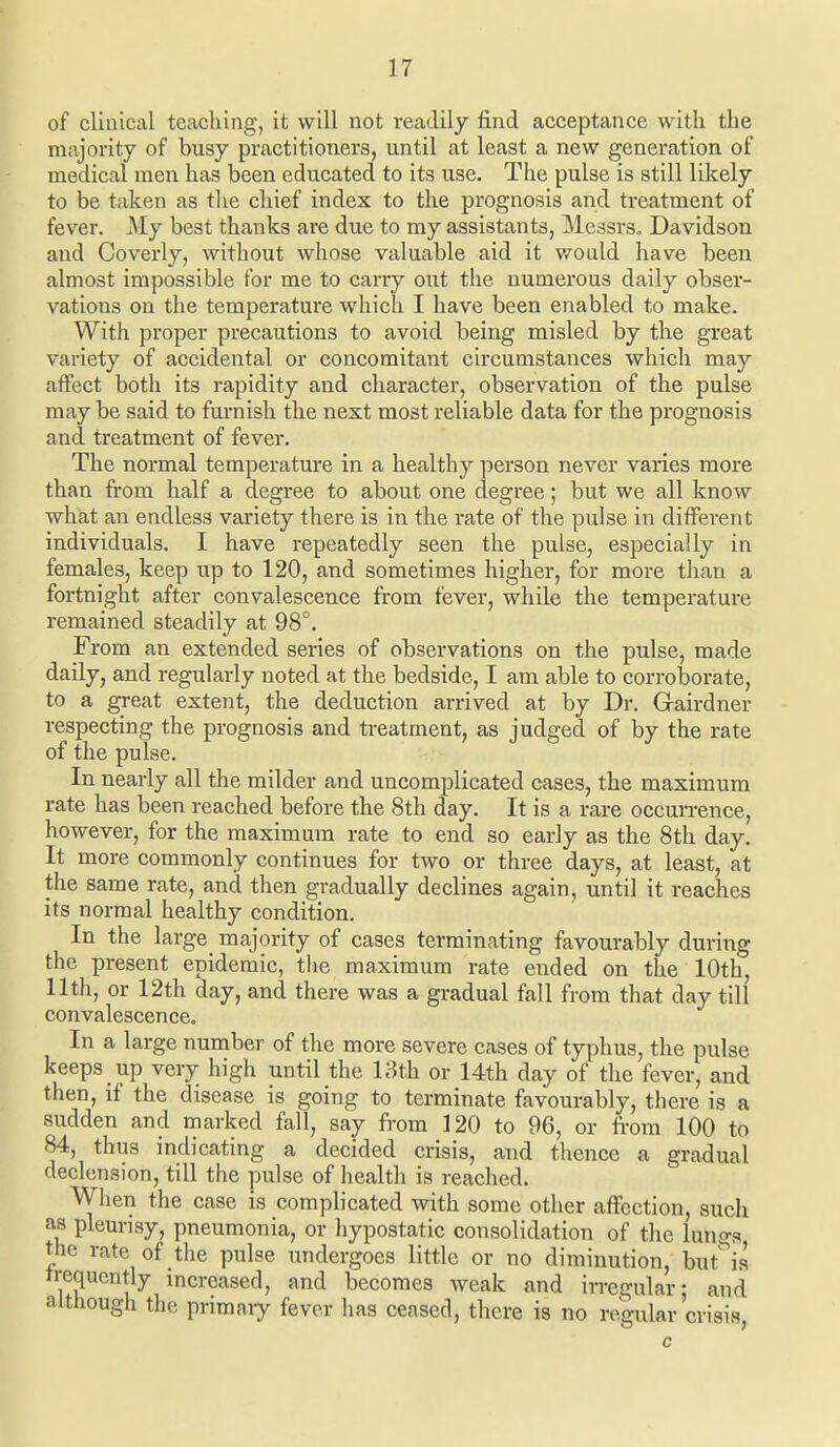 of cliuical teaching, it will not readily find acceptance with the majority of busy practitioners, until at least a new generation of medical men has been educated to its use. The pulse is still likely to be taken as tlie chief index to the prognosis and treatment of fever. My best thanks are due to my assistants, Messrs. Davidson and Coverly, without whose valuable aid it v/ould have been almost impossible for me to carry out the numerous daily obser- vations on the temperature which I have been enabled to make. With proper precautions to avoid being misled by the great variety of accidental or concomitant circumstances which may affect both its rapidity and character, observation of the pulse may be said to furnish the next most reliable data for the prognosis and treatment of fever. The normal temperature in a healthy person never varies more than from half a degree to about one degree; but we all know what an endless variety there is in the rate of the pulse in different individuals. I have repeatedly seen the pulse, especially in females, keep up to 120, and sometimes higher, for more than a fortnight after convalescence from fever, while the temperature remained steadily at 98°. From an extended series of observations on the pulse, made daily, and regularly noted at the bedside, I am able to corroborate, to a great extent, the deduction arrived at by Dr. Gairdner respecting the prognosis and treatment, as judged of by the rate of the pulse. In nearly all the milder and uncomplicated cases, the maximum rate has been reached before the 8th day. It is a rare occun-ence, however, for the maximum rate to end so early as the 8th day. It more commonly continues for two or three days, at least, at the same rate, and then gradually declines again, until it reaches its normal healthy condition. In the large majority of cases terminating favourably during the present epidemic, the maximum rate ended on the 10th, 11th, or 12th day, and there was a gradual fall from that day till convalescence. In a large number of the more severe cases of typhus, the pulse keeps up very high until the 13th or 14th day of the fever, and then, if the disease is going to terminate favourably, there is a sudden and marked fall, say from 120 to 96, or from 100 to 84, thus indicating a decided crisis, and thence a gradual declension, till the pulse of health is reached. When the case is complicated with some other affection, such as pleurisy, pneumonia, or hypostatic consolidation of the lungs the rate of the pulse imdergoes little or no diminution, but'^is irequently increased, and becomes weak and irregular: and although the primaiy fever has ceased, there is no regular crisis