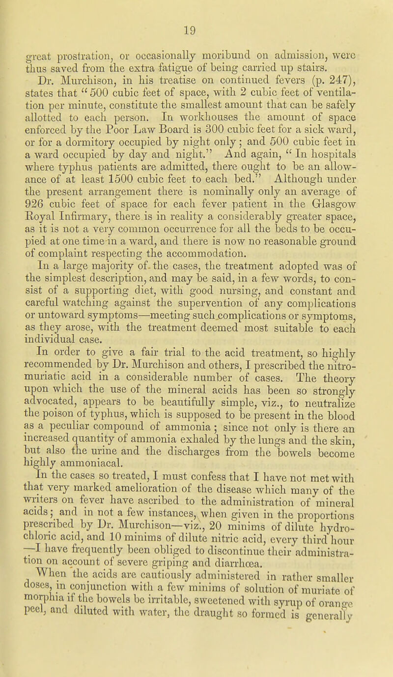 great prostration, or occasionally moribund on admission, were thus saved from the extra fatigue of being carried up stairs. Dr. Murchison, in his treatise on continued fevers (p. 247), states that  500 cubic feet of space, with 2 cubic feet of ventila- tion per minute, constitute the smallest amount that can be safely allotted to each person. In workhouses the amount of space enforced by the Poor Law Board is 300 cubic feet for a sick ward, or for a dormitory occupied by night only; and 500 cubic feet in a ward occupied by day and night. And again,  In hospitals where typhus patients are admitted, there ought to be an allow- ance of at least 1500 cubic feet to each bed. Although under the present arrangement there is nominally only an average of 926 cubic feet of space for each fever patient in the Glasgow Royal Infirmary, there is in reality a considerably greater space, as it is not a very common occurrence for all the beds to be occu- pied at one time in a ward, and there is now no reasonable ground of complaint respecting the accommodation. In a large majority of. the cases, the treatment adopted was of the simplest description, and may be said, in a few words, to con- sist of a supporting diet, with good nursing, and constant and careful watching against the supervention of any complications or untoward symptoms—meeting such .complications or symptoms, as they arose, with the treatment deemed most suitable to each individual case. In order to give a fair trial to the acid treatment, so highly recommended by Dr. Murchison and others, I prescribed the nitro- muriatic acid in a considerable number of cases. The theory upon which the use of the mineral acids has been so strongly advocated, appears to be beautifully simple, viz., to neutralize the poison of typhus, which is supposed to be present in the blood as a peculiar compound of ammonia ; since not only is there an increased quantity of ammonia exhaled by the lungs and the skin but also the urine and the discharges from the bowels become highly ammoniacal. In the cases so treated, I must confess that I have not met with that very marked amelioration of the disease which many of the writers on fever have ascribed to the administration of'mineral acids; and in not a few instances, when given in the proportions tion on account of severe griping and diarrhoea. When the acids are cautiously administered in rather smaller doses m conjunction witli a few minims of solution of muriate of mor]Dhia if the bowels be irritable, sweetened with syrup of orano>e peel, and diluted with water, the draught so formed is generalTy