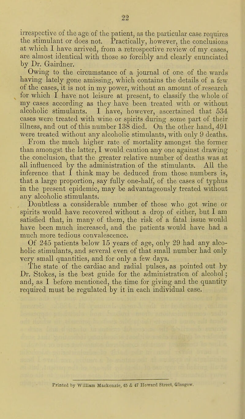 irrespective of the age of the patient, as the particular case requu-es the stimulant or does not. ]?ractically, however, the conclusions at which I have arrived, from a retrospective review of my cases, are almost identical with those so forcibly and clearly enunciated by Dr. Gairdner. Owing to the circumstance of a jom-nal of one of the wards having lately gone amissing, which contains the details of a few of the cases, it is not in my power, without an amount of research for which I have not leisure at present, to classify the whole of my cases according as they have been treated with or without alcoholic stimulants. I have, however, ascertained that 534 cases were treated with wine or spirits during some part of their illness, and out of this number 138 died. On the other hand, 491 were treated without any alcoholic stimulants, with only 9 deaths. From the much higher rate of mortality amongst the former than amongst the latter, I would caution any one against drawing the conclusion, that the greater relative number of deaths was at all influenced by the administration of the stimulants. All the inference that I think may be deduced from those numbers is, that a large proportion, say fully one-half, of the cases of typhus in the present epidemic, may be advantageously treated without any alcoholic stimulants. Doubtless a considerable number of those who got wine or spirits would have recovered without a drop of either, but I am satisfied that, in many of them, the risk of a fatal issue would have been miTch increased, and the patients would have had a much more tedious convalescence. Of 245 patients helow 15 years of age, only 29 had any alco- holic stimulants, and several even of that small number had only very small quantities, and for only a few days. The state of the cardiac and radial pulses, as pointed out by Dr. Stokes, is the best guide for the administi-ation of alcohol; and, as I before mentioned, the time for giving and the quantity required must be regulated by it in each individual case. Printed by William Mackenzie, 45 & 47 Hovrnrd Street, Glasgow.