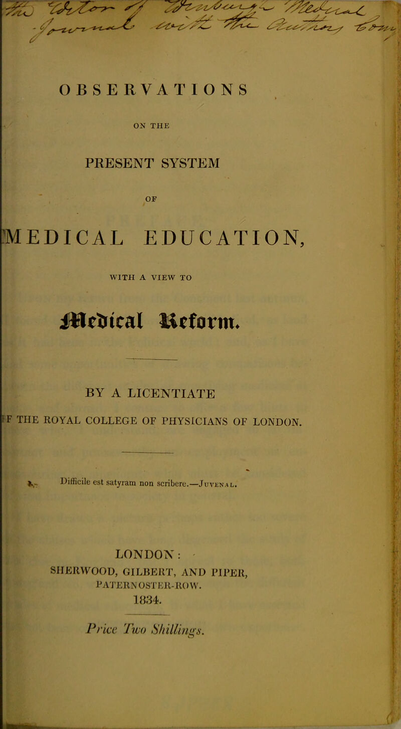 ^ 'oa-^ ^^^^^ OBSERVATIONS ON THE PRESENT SYSTEM OF MEDICAL EDUCATION, WITH A VIEW TO JHetrtcal Mfform* BY A LICENTIATE IF THE ROYAL COLLEGE OF PHYSICIANS OF LONDON. Difficile est satyram non scribere.—Juvknal. LONDON: SHERWOOD, GILBERT, AND PIPER, PA'J'ERNOSTER-IIOW. 1834. Price Two Shillings.