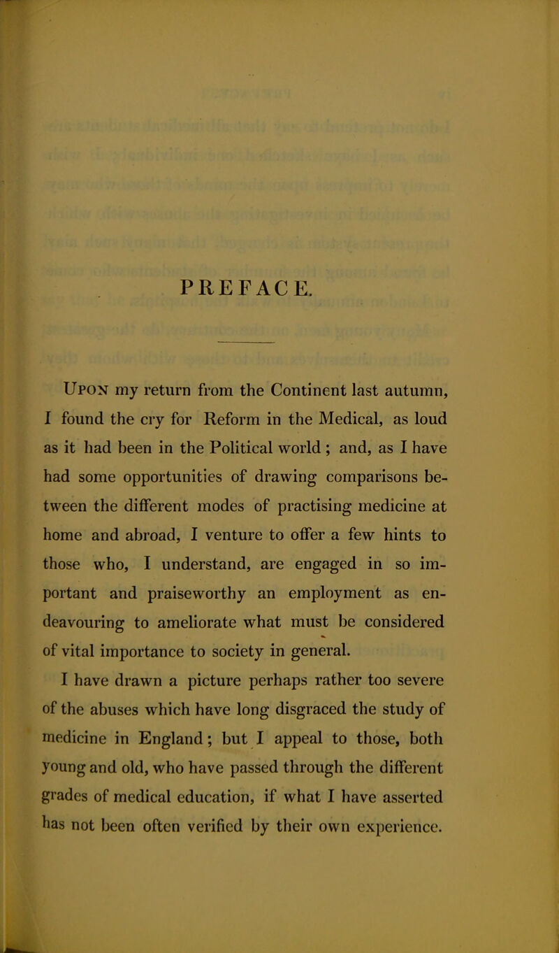 PREFACE. Upon my return from the Continent last autumn, I found the cry for Reform in the Medical, as loud as it had heen in the Political world ; and, as I have had some opportunities of drawing comparisons be- tween the different modes of practising medicine at home and abroad, I venture to offer a few hints to those who, I understand, are engaged in so im- portant and praiseworthy an employment as en- deavouring to ameliorate what must be considered of vital importance to society in general. I have drawn a picture perhaps rather too severe of the abuses which have long disgraced the study of medicine in England; but I appeal to those, both young and old, who have passed through the different grades of medical education, if what I have asserted has not been often verified by their own experience.