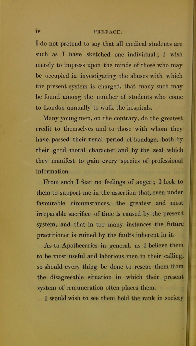 I do not pretend to say that all medical students are such as I have sketched one individual; I wish merely to impress upon the minds of those who may be occupied in investigating the abuses with which the present system is charged, that many such may be found among the number of students who come to London annually to walk the hospitals. Many young men, on the contrary, do the greatest credit to themselves and to those with whom they have passed their usual period of bondage, both by their good moral character and by the zeal which they manifest to gain every species of professional information. From such I fear no feelings of anger; I look to them to support me in the assertion that, even under favourable circumstances, the greatest and most irreparable sacrifice of time is caused by the present system, and that in too many instances the future practitioner is ruined by the faults inherent in it. As to Apothecaries in general, as I believe them to be most useful and laborious men in their calling, so should every thing be done to rescue them from the disagreeable situation in which their present system of remuneration often places them. I would wish to see them hold the rank in society