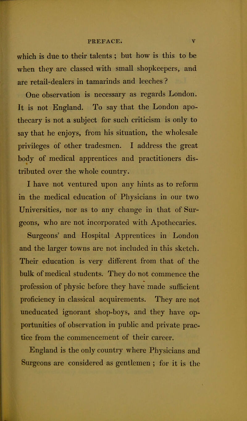 which is due to their talents ; but how is this to be when they are classed with small shopkeepers, and are retail-dealers in tamarinds and leeches ? One observation is necessary as regards London. It is not England. To say that the London apo- thecary is not a subject for such criticism is only to say that he enjoys, from his situation, the wholesale privileges of other tradesmen. I address the great body of medical apprentices and practitioners dis- tributed over the whole country. I have not ventured upon any hints as to reform in the medical education of Physicians in our two Universities, nor as to any change in that of Sur- geons, who are not incorporated with Apothecaries. Surgeons' and Hospital Apprentices in London and the larger towns are not included in this sketch. Their education is very different from that of the bulk of medical students. They do not commence the profession of physic before they have made sufficient proficiency in classical acquirements. They are not uneducated ignorant shop-boys, and they have op- portunities of observation in public and private prac- tice from the commencement of their career. England is the only country where Physicians and Surgeons are considered as gentlemen ; for it is the