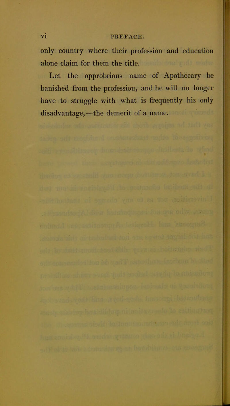 only country where their profession and education alone claim for them the title. Let the opprobrious name of Apothecary be banished from the profession, and he will no longer have to struggle with what is frequently his only disadvantage,—the demerit of a name.