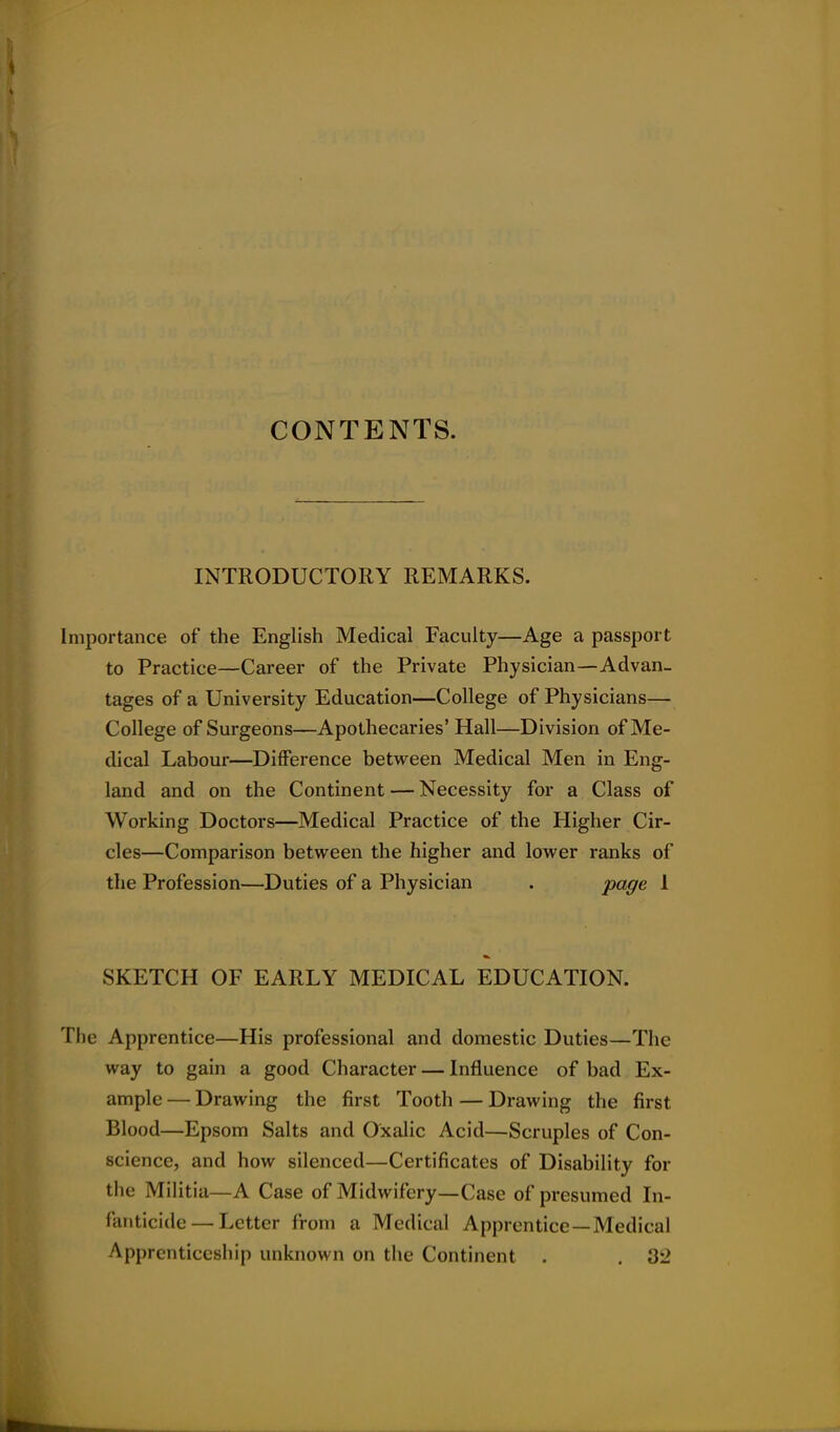 CONTENTS. INTRODUCTORY REMARKS. Importance of the English Medical Faculty—Age a passport to Practice—Career of the Private Physician—Advan- tages of a University Education—College of Physicians— College of Surgeons—Apothecaries' Hall—Division of Me- dical Labour—DiiFerence between Medical Men in Eng- land and on the Continent — Necessity for a Class of Working Doctors—Medical Practice of the Higher Cir- cles—Comparison between the higher and lower ranks of the Profession—Duties of a Physician . pog^ 1 SKETCH OF EARLY MEDICAL EDUCATION. The Apprentice—His professional and domestic Duties—The way to gain a good Character — Influence of bad Ex- ample — Drawing the first Tooth — Drawing the first Blood—Epsom Salts and Oxalic Acid—Scruples of Con- science, and how silenced—Certificates of Disability for the Militia—A Case of Midwifery—Case of presumed In- fanticide— Letter from a Medical Apprentice—Medical Apprenticeship unknown on the Continent . . 32