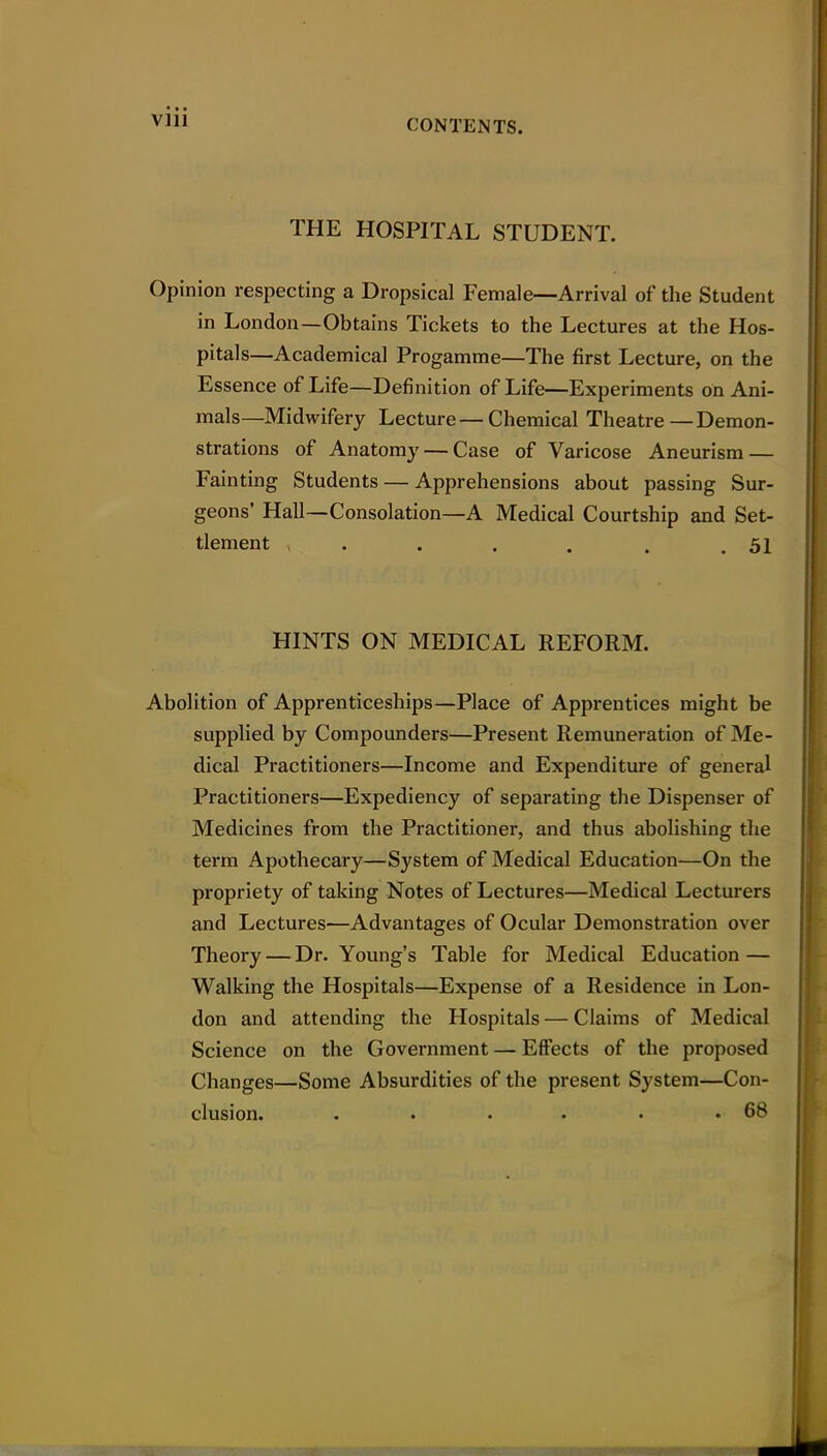 Vlll THE HOSPITAL STUDENT. Opinion respecting a Dropsical Female—Arrival of the Student in London—Obtains Tickets to the Lectures at the Hos- pitals—Academical Progamme—The first Lecture, on the Essence of Life—Definition of Life—Experiments on Ani- mals—Midwifery Lecture—Chemical Theatre—Demon- strations of Anatomy — Case of Varicose Aneurism — Fainting Students — Apprehensions about passing Sur- geons' Hall—Consolation—A Medical Courtship and Set- tlement . . . . . .51 HINTS ON MEDICAL REFORM. Abolition of Apprenticeships—Place of Apprentices might be supplied by Compounders—Present Remuneration of Me- dical Practitioners—Income and Expenditure of general Practitioners—Expediency of separating the Dispenser of Medicines from the Practitioner, and thus abolishing the terra Apothecary—System of Medical Education—On the propriety of taking Notes of Lectures—Medical Lecturers and Lectures—Advantages of Ocular Demonstration over Theory — Dr. Young's Table for Medical Education — Walking the Hospitals—Expense of a Residence in Lon- don and attending the Hospitals — Claims of Medical Science on the Government — Effects of the proposed Changes—Some Absurdities of the present System—Con- clusion. . . . . . .68