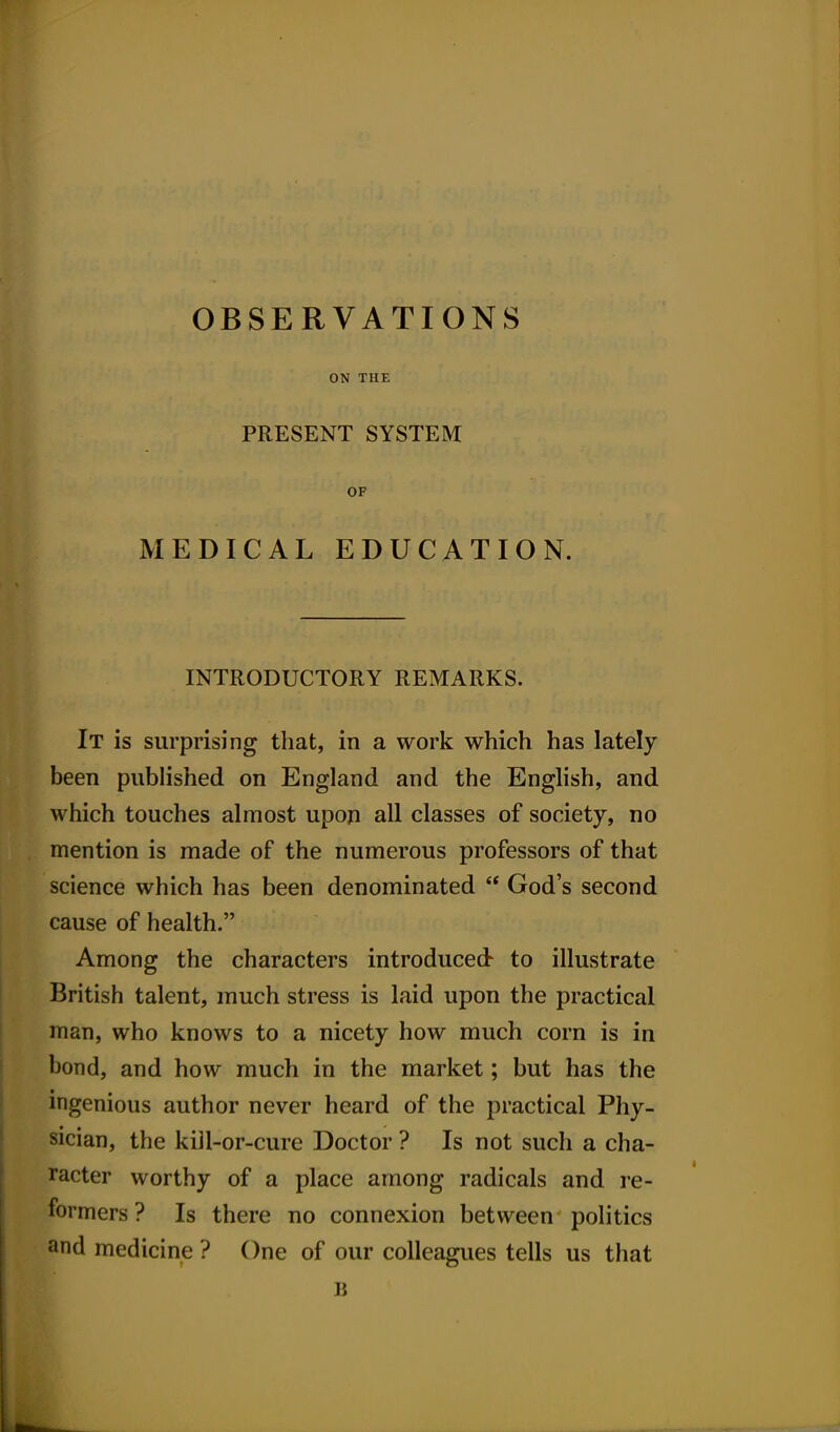 OBSERVATIONS ON THE PRESENT SYSTEM OF MEDICAL EDUCATION. INTRODUCTORY REMARKS. It is surprising that, in a work which has lately been published on England and the English, and which touches almost upon all classes of society, no mention is made of the numerous professors of that science which has been denominated  God's second cause of health. Among the characters introduced to illustrate British talent, much stress is laid upon the practical man, who knows to a nicety how much corn is in bond, and how much in the market; but has the mgenious author never heard of the practical Phy- sician, the kill-or-cure Doctor ? Is not such a cha- racter worthy of a place among radicals and re- formers? Is there no connexion between politics and medicine ? One of our colleagues tells us that B