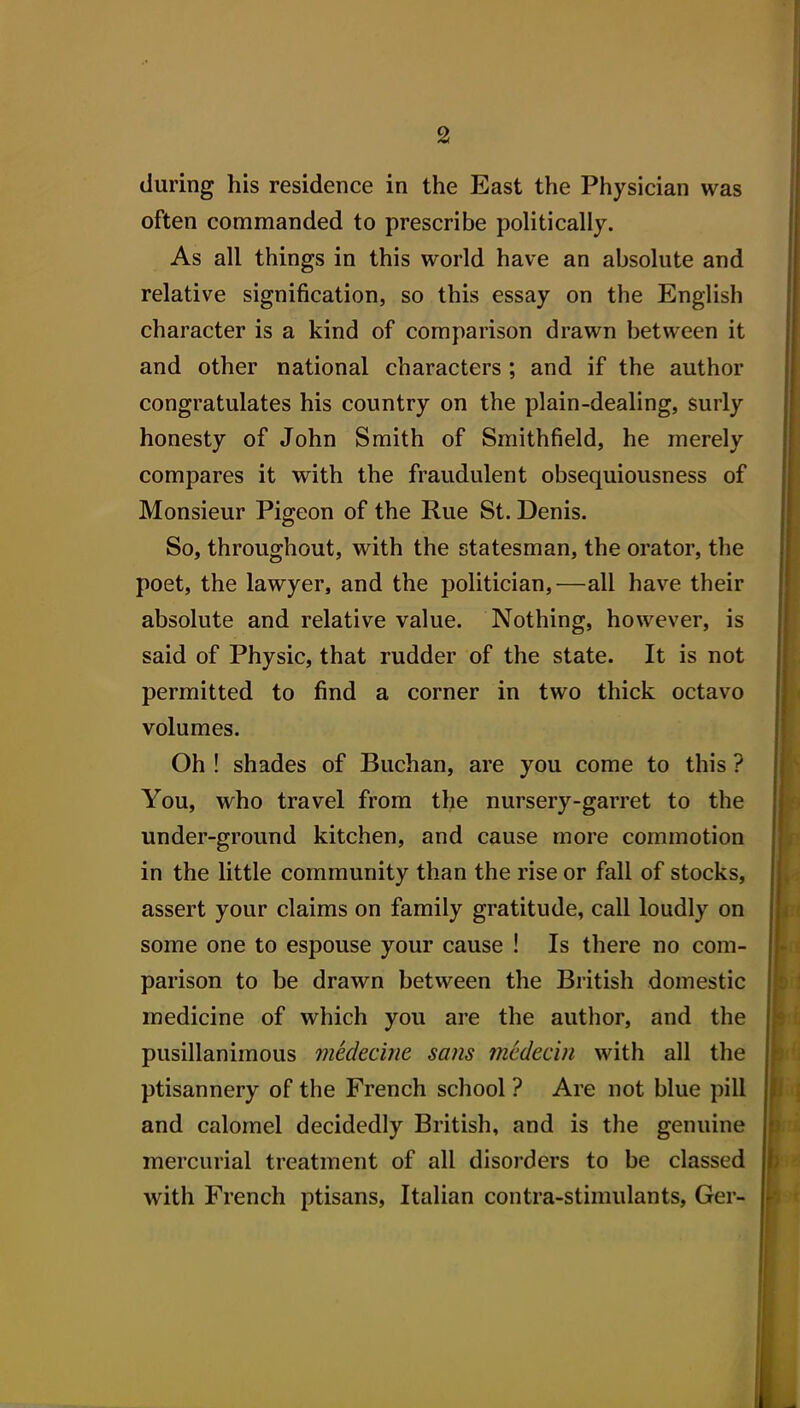 during his residence in the East the Physician was often commanded to prescribe politically. As all things in this world have an absolute and relative signification, so this essay on the English character is a kind of comparison drawn between it and other national characters ; and if the author congratulates his country on the plain-dealing, surly honesty of John Smith of Smithfield, he merely compares it with the fraudulent obsequiousness of Monsieur Pigeon of the Rue St. Denis. So, throughout, with the statesman, the orator, the poet, the lawyer, and the politician,—all have their absolute and relative value. Nothing, however, is said of Physic, that rudder of the state. It is not permitted to find a corner in two thick octavo volumes. Oh ! shades of Buchan, are you come to this ? You, who travel from the nursery-garret to the under-ground kitchen, and cause more commotion in the little community than the rise or fall of stocks, assert your claims on family gratitude, call loudly on some one to espouse your cause ! Is there no com- parison to be drawn between the British domestic medicine of which you are the author, and the pusillanimous medecine sans medecin with all the ptisannery of the French school ? Are not blue pill and calomel decidedly British, and is the genuine mercurial treatment of all disorders to be classed with French ptisans, Italian contra-stimulants, Ger-