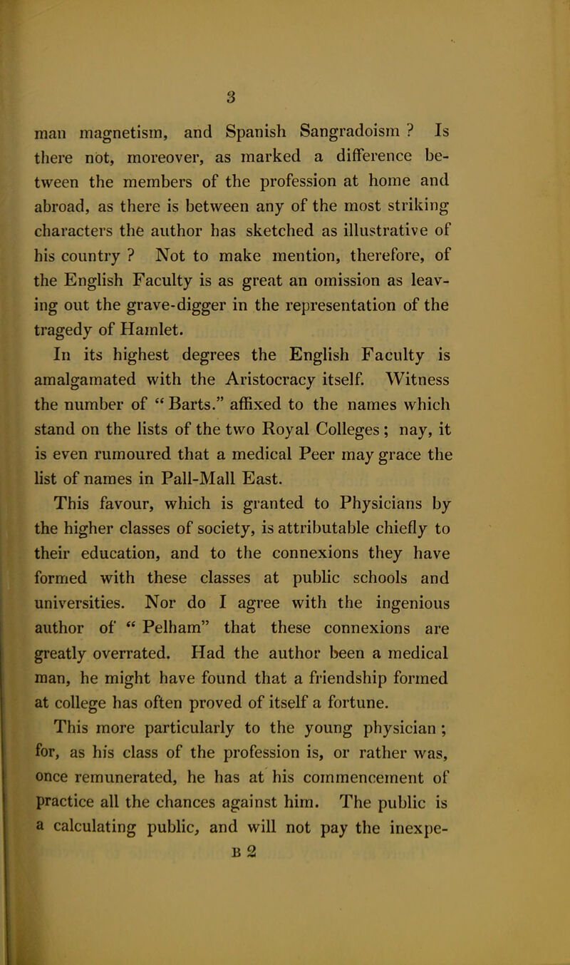 s man magnetism, and Spanish Sangradoism ? Is there not, moreover, as marked a difference be- tween the members of the profession at home and abroad, as there is between any of the most striking characters the author has sketched as illustrative of his country ? Not to make mention, therefore, of the English Faculty is as great an omission as leav- ing out the grave-digger in the representation of the tragedy of Hamlet. In its highest degrees the English Faculty is amalgamated with the Aristocracy itself. Witness the mimber of Barts. affixed to the names which stand on the lists of the two Royal Colleges; nay, it is even rumoured that a medical Peer may grace the hst of names in Pali-Mall East. This favour, which is granted to Physicians by the higher classes of society, is attributable chiefly to their education, and to the connexions they have formed with these classes at public schools and universities. Nor do I agree with the ingenious author of  Pelham that these connexions are greatly overrated. Had the author been a medical man, he might have found that a friendship formed at college has often proved of itself a fortune. This more particularly to the young physician ; for, as his class of the profession is, or rather was, once remunerated, he has at his commencement of practice all the chances against him. The public is a calculating public, and will not pay the inexpe- B 2