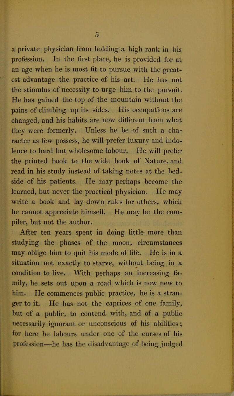 a private physician from holding a high rank in his profession. In the first place, he is provided for at an age when he is most fit to pursue with the great- est advantage the practice of his art. He has not the stimulus of necessity to urge him to the pursuit. He has gained the top of the mountain without the pains of climbing up its sides. His occupations are changed, and his habits are now different from what they were formerly. Unless he be of such a cha- racter as few possess, he will prefer luxury and indo- lence to hard but wholesome labour. He will prefer the printed book to the wide book of Nature, and read in his study instead of taking notes at the bed- side of his patients. He may perhaps become the learned, but never the practical physician. He may write a book and lay down rules for others, which he cannot appreciate himself. He may be the com- piler, but not the author. After ten years spent in doing little more than studying the phases of the moon, circumstances may oblige him to quit his mode of life. He is in a situation not exactly to starve, without being in a condition to live. With perhaps an increasing fa- mily, he sets out upon a road which is now new to him. He commences public practice, he is a stran- ger to it. He has not the caprices of one family, but of a public, to contend with, and of a public necessarily ignorant or unconscious of his abilities; for here he labours under one of the curses of his profession—he has the disadvantage of being judged