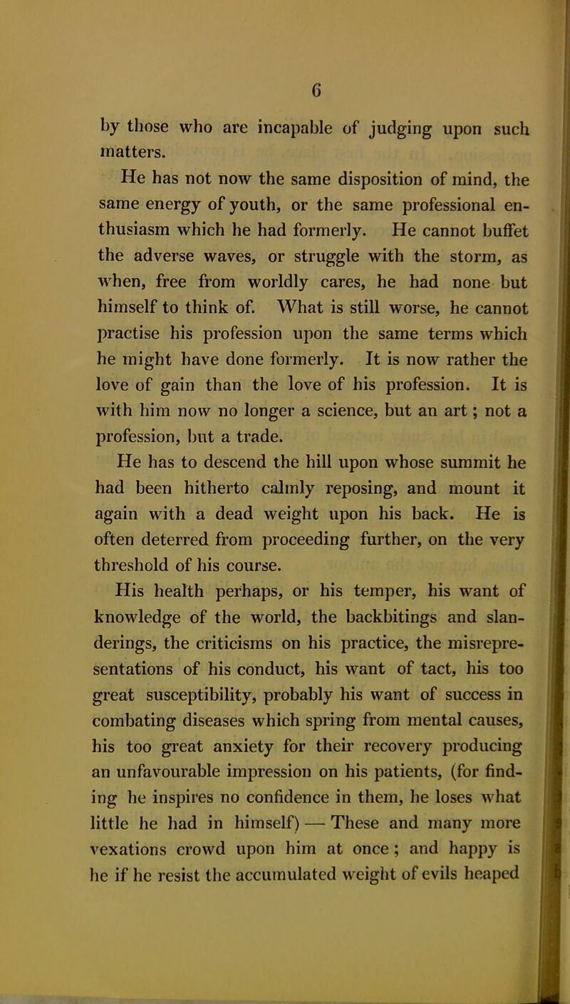 by those who are incapable of judging upon such matters. He has not now the same disposition of mind, the same energy of youth, or the same professional en- thusiasm which he had formerly. He cannot buffet the adverse waves, or struggle with the storm, as when, free from worldly cares, he had none but himself to think of. What is still worse, he cannot practise his profession upon the same terms which he might have done formerly. It is now rather the love of gain than the love of his profession. It is with him now no longer a science, but an art; not a profession, but a trade. He has to descend the hill upon whose summit he had been hitherto calmly reposing, and mount it again with a dead weight upon his back. He is often deterred from proceeding further, on the very threshold of his course. His health perhaps, or his temper, his want of knowledge of the world, the backbitings and slan- derings, the criticisms on his practice, the misrepre- sentations of his conduct, his want of tact, his too great susceptibility, probably his want of success in combating diseases which spring from mental causes, his too great anxiety for their recovery producing an unfavourable impression on his patients, (for find- ing he inspires no confidence in them, he loses what little he had in himself) — These and many more vexations crowd upon him at once; and happy is he if he resist the accumulated weight of evils heaped