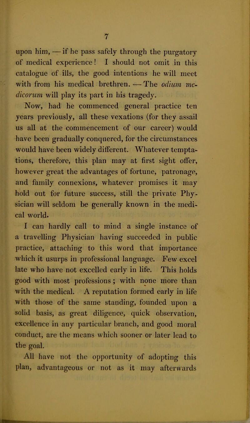 upon him, — if he pass safely through the purgatory of medical experience! I should not omit in this catalogue of ills, the good intentions he will meet with from his medical brethren.—The odium me- dicoimm will play its part in his tragedy. Now, had he commenced general practice ten years previously, all these vexations (for they assail us all at the commencement of our career) would have been gradually conquered, for the circumstances would have been widely different. Whatever tempta- tions, therefore, this plan may at first sight offer, however great the advantages of fortune, patronage, and family connexions, whatever promises it may hold out for future success, still the private Phy- sician will seldom be generally known in the medi- cal world. I can hardly call to mind a single instance of a travelling Physician having succeeded in public practice, attaching to this word that importance wliich it usurps in professional language. Few excel late who have not excelled early in life. This holds good with most professions ; with none more than with the medical. A reputation formed early in life with those of the same standing, founded upon a solid basis, as great diligence, quick observation, excellence in any particular branch, and good moral conduct, are the means which sooner or later lead to the goal. All have not the opportunity of adopting this plan, advantageous or not as it may afterwards