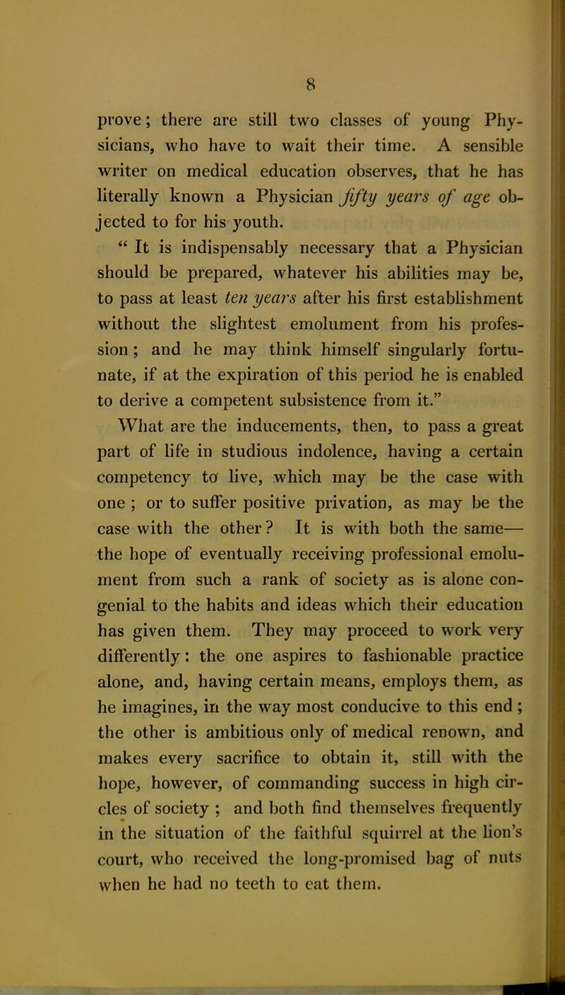 prove; there are still two classes of young Phy- sicians, who have to wait their time. A sensible writer on medical education observes, that he has literally known a Physician Jifty years of age ob- jected to for his youth.  It is indispensably necessary that a Physician should be prepared, whatever his abilities may be, to pass at least ten years after his first establishment without the slightest emolument from his profes- sion ; and he may think himself singularly fortu- nate, if at the expiration of this period he is enabled to derive a competent subsistence from it. What are the inducements, then, to pass a great part of life in studious indolence, having a certain competency to live, which may be the case with one ; or to suffer positive privation, as may be the case with the other ? It is with both the same— the hope of eventually receiving professional emolu- ment from such a rank of society as is alone con- genial to the habits and ideas which their education has given them. They may proceed to work very differently: the one aspires to fashionable practice alone, and, having certain means, employs them, as he imagines, in the way most conducive to this end; the other is ambitious only of medical renown, and makes every sacrifice to obtain it, still with the hope, however, of commanding success in high cir- cles of society ; and both find themselves frequently in the situation of the faithful squirrel at the lion's court, who received the long-promised bag of nuts when he had no teeth to eat them.