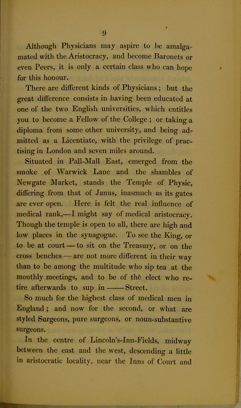 Although Physicians may aspire to be amalga- mated with the Aristocracy, and become Baronets or even Peers, it is only a certain class who can hope for this honour. There are different kinds of Physicians; but the great difference consists in having been educated at one of the two English universities, which entitles you to become a Fellow of the College ; or taking a diploma from some other university, and being ad- mitted as a Licentiate, with the privilege of prac- tising in London and seven miles around. Situated in Pail-Mall East, emerged from the smoke of Warwick Lane and the shambles of Newgate Market, stands the Temple of Physic, differing from that of Janus, inasmuch as its gates are ever open. Here is felt the real influence of medical rank,—I might say of medical aristocracy. Though the temple is open to all, there are high and low places in the synagogue. To see the King, or to be at court — to sit on the Treasury, or on the cross benches — are not more different in their way than to be among the multitude who sip tea at the monthly meetings, and to be of th6 elect who re- tire afterwards to sup in Street. So much for the highest class of medical men in England; and now for the second, or what are styled Surgeons, pure surgeons, or noun-substantive surgeons. In the centre of Lincoln's-Inn-Fields, midway between the east and the west, descending a little in aristocratic locality, near the Inns of Court and