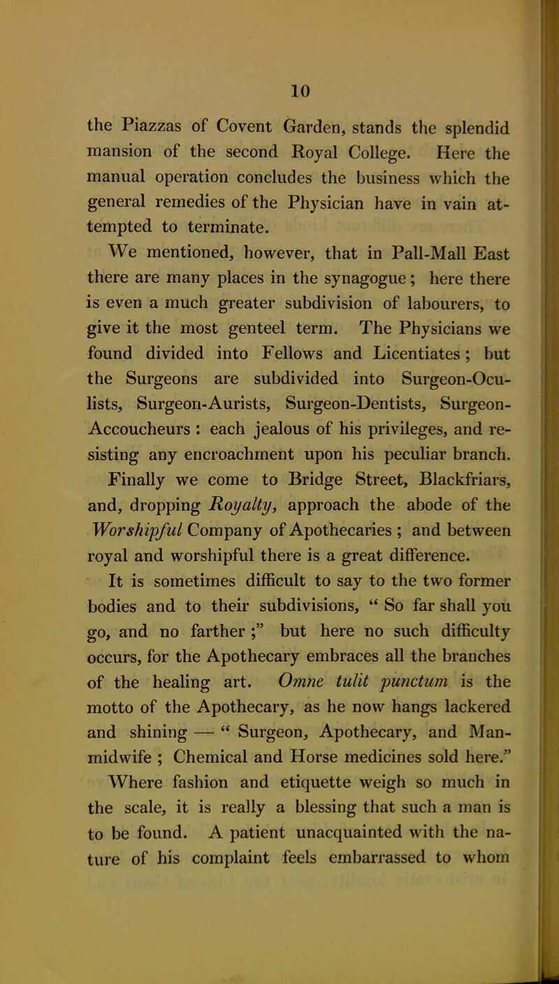 the Piazzas of Covent Garden, stands the splendid mansion of the second Royal College. Here the manual operation concludes the business which the general remedies of the Physician have in vain at- tempted to terminate. We mentioned, however, that in Pali-Mall East there are many places in the synagogue; here there is even a much greater subdivision of labourers, to give it the most genteel term. The Physicians we found divided into Fellows and Licentiates; but the Surgeons are subdivided into Surgeon-Ocu- lists, Surgeon-Aurists, Surgeon-Dentists, Surgeon- Accoucheurs : each jealous of his privileges, and re- sisting any encroachment upon his peculiar branch. Finally we come to Bridge Street, Blackfriars, and, dropping Royalty, approach the abode of the Worshipful Company of Apothecaries ; and between royal and worshipful there is a great difference. It is sometimes difficult to say to the two former bodies and to their subdivisions,  So far shall you go, and no farther; but here no such difficulty occurs, for the Apothecary embraces all the branches of the healing art. Omne tulit punctum is the motto of the Apothecary, as he now hangs lackered and shining —  Surgeon, Apothecary, and Man- midwife ; Chemical and Horse medicines sold here. Where fashion and etiquette weigh so much in the scale, it is really a blessing that such a man is to be found. A patient unacquainted with the na- ture of his complaint feels embarrassed to whom
