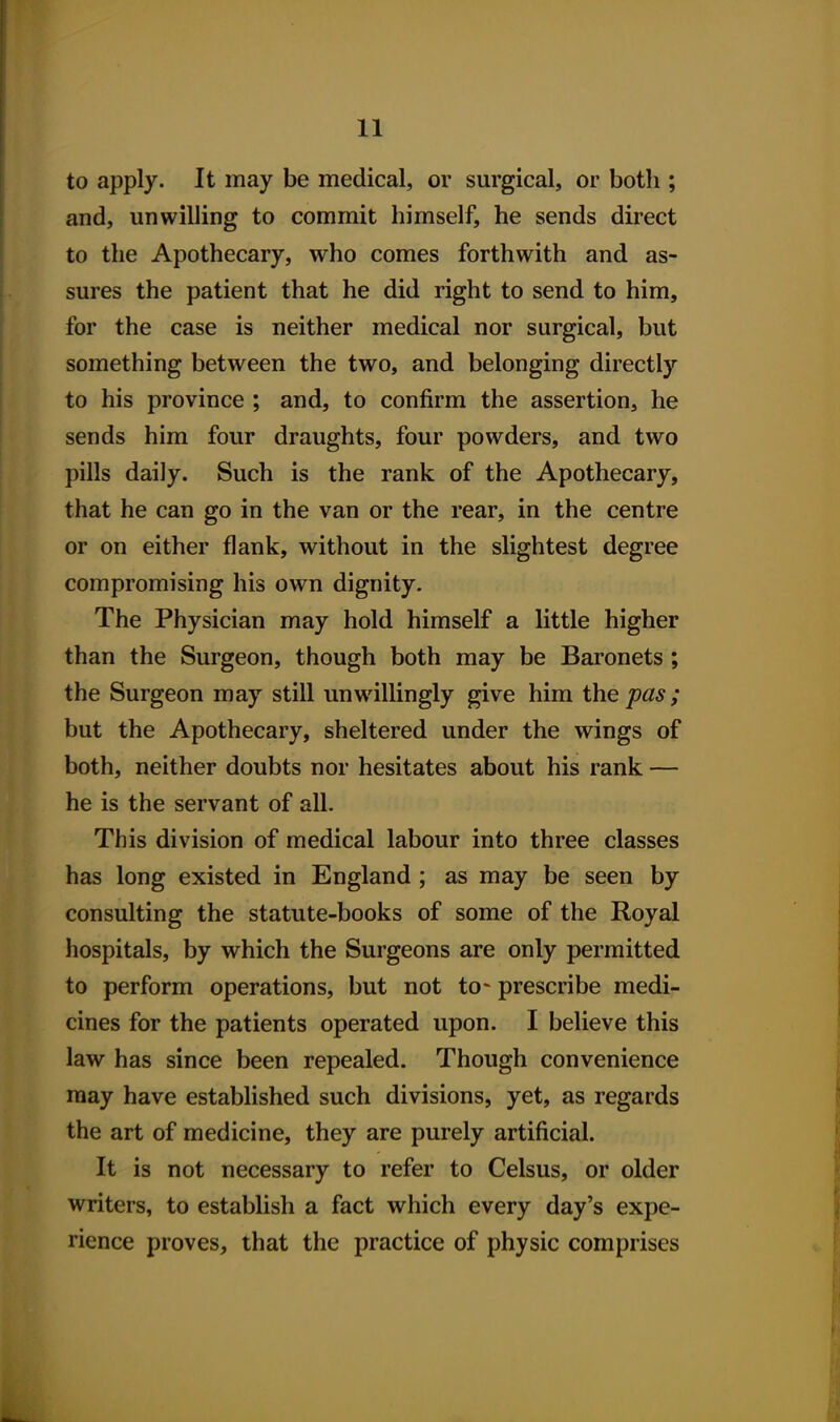 to apply. It may be medical, or surgical, or both ; and, unwilling to commit himself, he sends direct to the Apothecary, who comes forthwith and as- sures the patient that he did right to send to him, for the case is neither medical nor surgical, but something between the two, and belonging directly to his province ; and, to confirm the assertion, he sends him four draughts, four powders, and two pills daily. Such is the rank of the Apothecary, that he can go in the van or the rear, in the centre or on either flank, without in the slightest degree compromising his own dignity. The Physician may hold himself a little higher than the Surgeon, though both may be Baronets ; the Surgeon may still unwillingly give him the pas; but the Apothecary, sheltered under the wings of both, neither doubts nor hesitates about his rank — he is the servant of all. This division of medical labour into three classes has long existed in England ; as may be seen by consulting the statute-books of some of the Royal hospitals, by which the Surgeons are only permitted to perform operations, but not to- prescribe medi- cines for the patients operated upon. I believe this law has since been repealed. Though convenience may have established such divisions, yet, as regards the art of medicine, they are purely artificial. It is not necessary to refer to Celsus, or older writers, to establish a fact which every day's expe- rience proves, that the practice of physic comprises