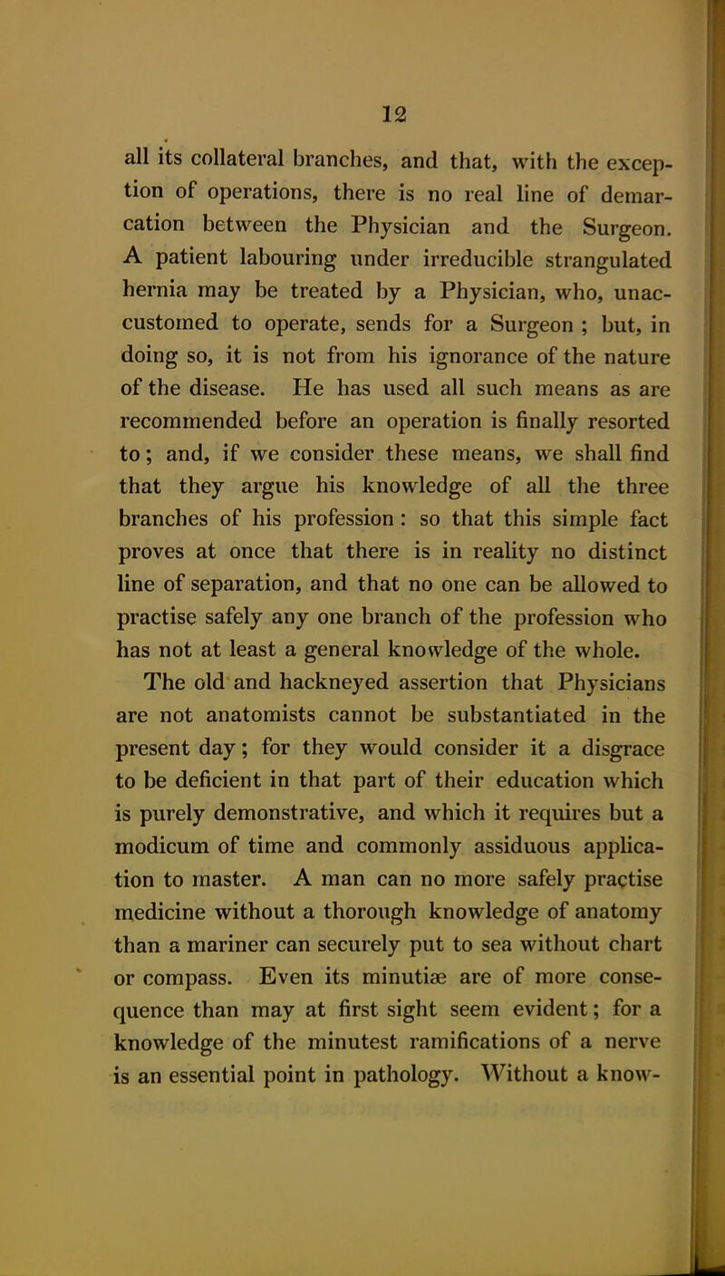 all its collateral branches, and that, with the excep- tion of operations, there is no real line of demar- cation between the Physician and the Surgeon. A patient labouring under irreducible strangulated hernia may be treated by a Physician, who, unac- customed to operate, sends for a Surgeon ; but, in doing so, it is not from his ignorance of the nature of the disease. He has used all such means as are recommended before an operation is finally resorted to; and, if we consider these means, we shall find that they argue his knowledge of all the three branches of his profession: so that this simple fact proves at once that there is in reality no distinct line of separation, and that no one can be allowed to practise safely any one branch of the profession who has not at least a general knowledge of the whole. The old and hackneyed assertion that Physicians are not anatomists cannot be substantiated in the present day; for they would consider it a disgrace to be deficient in that part of their education which is purely demonstrative, and which it requires but a modicum of time and commonly assiduous applica- tion to master. A man can no more safely practise medicine without a thorough knowledge of anatomy than a mariner can securely put to sea without chart or compass. Even its minutiae are of more conse- quence than may at first sight seem evident; for a knowledge of the minutest ramifications of a nerve is an essential point in pathology. Without a know-