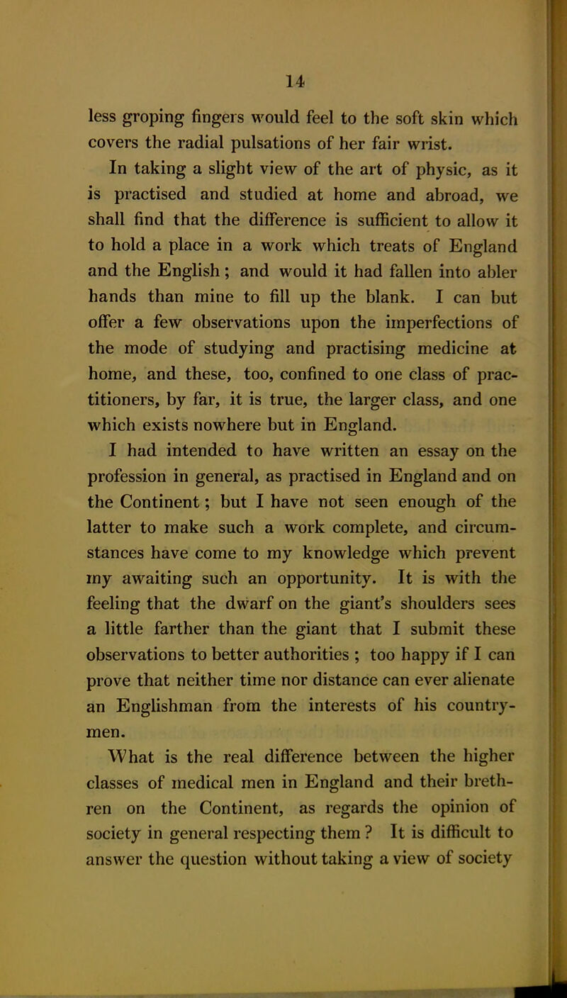 less groping fingers would feel to the soft skin which covers the radial pulsations of her fair wrist. In taking a slight view of the art of physic, as it is practised and studied at home and abroad, we shall find that the difference is sufficient to allow it to hold a place in a work which treats of England and the English; and would it had fallen into abler hands than mine to fill up the blank. I can but offer a few observations upon the imperfections of the mode of studying and practising medicine at home, and these, too, confined to one class of prac- titioners, by far, it is true, the larger class, and one which exists nowhere but in England. I had intended to have written an essay on the profession in general, as practised in England and on the Continent; but I have not seen enough of the latter to make such a work complete, and circum- stances have come to my knowledge which prevent my awaiting such an opportunity. It is with the feeling that the dwarf on the giant's shoulders sees a little farther than the giant that I submit these observations to better authorities ; too happy if I can prove that neither time nor distance can ever alienate an Englishman from the interests of his country- men. What is the real difference between the higher classes of medical men in England and their breth- ren on the Continent, as regards the opinion of society in general respecting them ? It is difficult to answer the question without taking a view of society