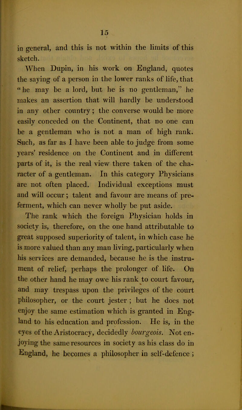 in general, and this is not within the limits of this sketch. When Dupin, in his work on England, quotes the saying of a person in the lower ranks of life, that he may be a lord, but he is no gentleman, he makes an assertion that will hardly be understood in any other country; the converse would be more easily conceded on the Continent, that no one can be a gentleman who is not a man of high rank. Such, as far as I have been able to judge from some years' residence on the Continent and in different parts of it, is the real view there taken of the cha- racter of a gentleman. In this category Physicians are not often placed. Individual exceptions must and will occur; talent and favour are means of pre- ferment, which can never wholly be put aside. The rank which the foreign Physician holds in society is, therefore, on the one hand attributable to great supposed superiority of talent, in which case he is more valued than any man living, particularly when his services are demanded, because he is the instru- ment of relief, perhaps the prolonger of life. On the other hand he may owe his rank to court favour, and may trespass upon the privileges of the court philosopher, or the court jester ; but he does not enjoy the same estimation which is granted in Eng- land to his education and profession. He is, in the eyes of the Aristocracy, decidedly bourgeois. Not en- joying the same resources in society as his class do in England, he becomes a philosopher in self-defence ;