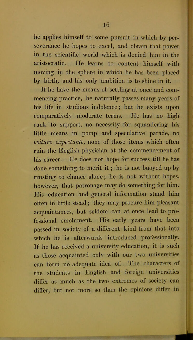 he applies himself to some pursuit in which by per- severance he hopes to excel, and obtain that power in the scientific world which is denied him in the aristocratic. He learns to content himself with moving in the sphere in which he has been placed by birth, and his only ambition is to shine in it. If he have the means of settling at once and com- mencing practice, he naturally passes many years of his life in studious indolence; but he exists upon comparatively moderate terms. He has no high rank to support, no necessity for squandering his little means in pomp and speculative parade, no voiture e.vpectante, none of those items which often ruin the English physician at the commencement of his career. He does not hope for success till he has done something to merit it; he is not buoyed up by trusting to chance alone; he is not without hopes, however, that patronage may do something for him. His education and general information stand him often in little stead; they may procure him pleasant acquaintances, but seldom can at once lead to pro- fessional emolument. His early years have been passed in society of a different kind from that into which he is afterwards introduced professionally. If he has received a university education, it is such as those acquainted only with our two universities can form no adequate idea of. The characters of the students in English and foreign universities differ as much as the two extremes of society can differ, but not more so than the opinions differ in