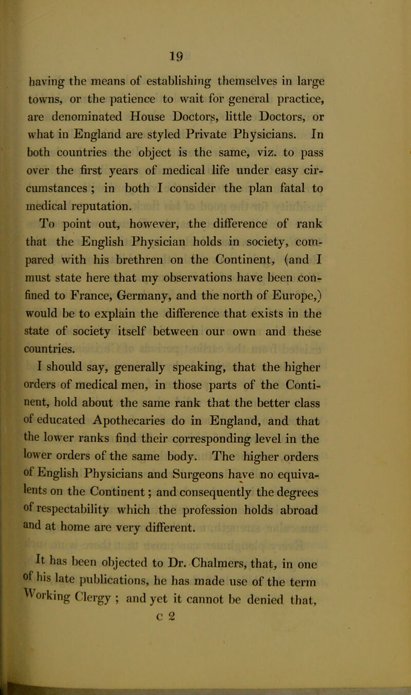 having the means of establishing themselves in large towns, or the patience to wait for general practice, are denominated House Doctors, little Doctors, or what in England are styled Private Physicians. In both countries the object is the same, viz. to pass over the first years of medical life under easy cir- cumstances ; in both I consider the plan fatal to medical reputation. To point out, however, the difference of rank that the English Physician holds in society, com- pared with his brethren on the Continent, (and I must state here that my observations have been con- fined to France, Germany, and the north of Europe,) would be to explain the difference that exists in the state of society itself between our own and these countries. I should say, generally speaking, that the higher orders of medical men, in those parts of the Conti- nent, hold about the same rank that the better class of educated Apothecaries do in England, and that the lower ranks find their corresponding level in the lower orders of the same body. The higher orders of English Physicians and Surgeons have no equiva- lents on the Continent; and consequently the degrees of respectability which the profession holds abroad and at home are very different. It has been objected to Dr. Chalmers, that, in one of his late publications, he has made use of the term Working Clergy ; and yet it cannot be denied that, c 2 I rII