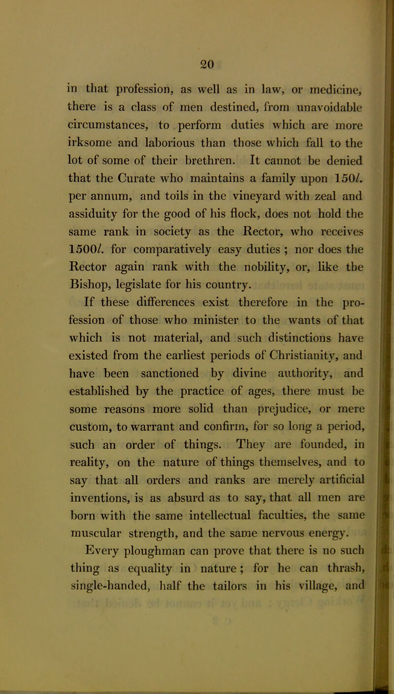 in that profession, as well as in law, or medicine, there is a class of men destined, from unavoidable circumstances, to perform duties which are more irksome and laborious than those which fall to the lot of some of their brethren. It cannot be denied that the Curate who maintains a family upon 150/. per annum, and toils in the vineyard with zeal and assiduity for the good of his flock, does not hold the same rank in society as the Rector, who receives 1500/. for comparatively easy duties ; nor does the Rector again rank with the nobility, or, like the Bishop, legislate for his country. If these differences exist therefore in the pro- fession of those who minister to the wants of that which is not material, and such distinctions have existed from the earliest periods of Christianity, and have been sanctioned by divine authority, and established by the practice of ages, there must be some reasons more solid than prejudice, or mere custom, to warrant and confirm, for so long a period, such an order of things. They are founded, in reality, on the nature of things themselves, and to say that all orders and ranks are merely artificial inventions, is as absurd as to say, that all men are born with the same intellectual faculties, the same muscular strength, and the same nervous energy. Every ploughman can prove that there is no such thing as equality in nature; for he can thrash, single-handed, half the tailors in his village, and