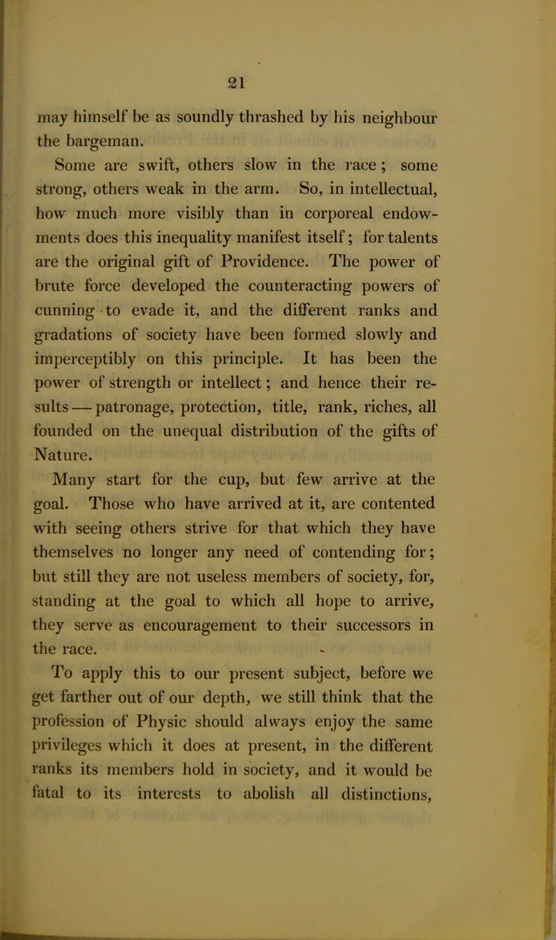 may himself be as soundly thrashed by his neighbour the bargeman. Some are swift, others slow in the race; some strong, others weak in the arm. So, in intellectual, how much more visibly than in corporeal endow- ments does this inequality manifest itself; for talents are the original gift of Providence. The power of brute force developed the counteracting powers of cunning to evade it, and the different ranks and gradations of society have been formed slowly and imperceptibly on this principle. It has been the power of strength or intellect; and hence their re- sults — patronage, protection, title, rank, riches, all founded on the unequal distribution of the gifts of Nature. Many start for the cup, but few arrive at the goal. Those who have arrived at it, are contented with seeing others strive for that which they have themselves no longer any need of contending for; but still they are not useless members of society, for, standing at the goal to which all hope to arrive, they serve as encouragement to their successors in the race. To apply this to our present subject, before we get farther out of our depth, we still think that the profession of Physic should always enjoy the same privileges which it does at present, in the different ranks its members hold in society, and it would be fatal to its interests to abolish all distinctions.