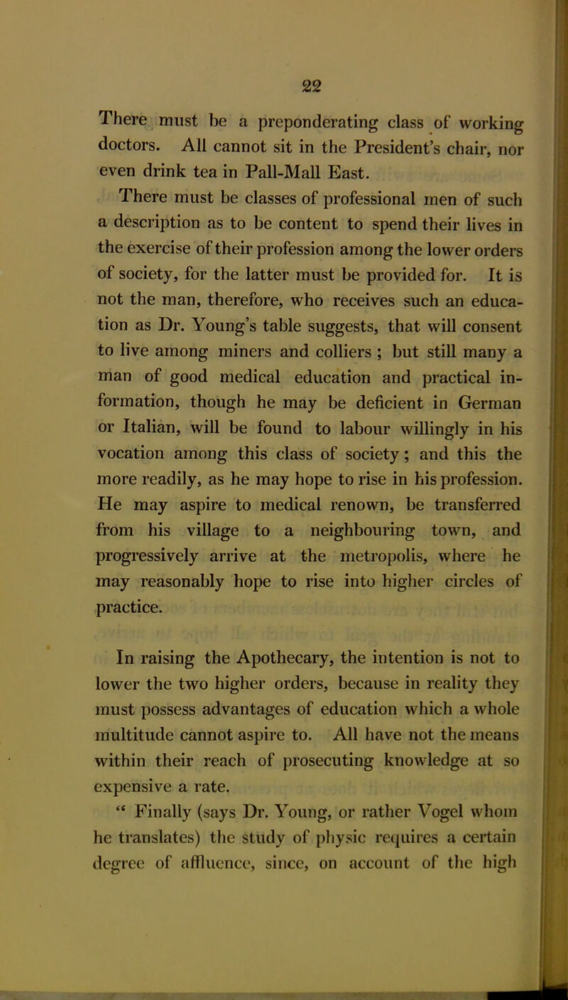 There must be a preponderating class of working doctors. All cannot sit in the President's chair, nor even drink tea in Pall-Mail East. There must be classes of professional men of such a description as to be content to spend their lives in the exercise of their profession among the lower orders of society, for the latter must be provided for. It is not the man, therefore, who receives such an educa- tion as Dr. Young's table suggests, that will consent to live among miners and colliers ; but still many a man of good medical education and practical in- formation, though he may be deficient in German or Italian, will be found to labour willingly in his vocation among this class of society; and this the more readily, as he may hope to rise in his profession. He may aspire to medical renown, be transferred from his village to a neighbouring town, and progressively arrive at the metropolis, where he may reasonably hope to rise into higher circles of practice. In raising the Apothecary, the intention is not to lower the two higher orders, because in reality they must possess advantages of education which a whole multitude cannot aspire to. All have not the means within their reach of prosecuting knowledge at so expensive a rate. '* Finally (says Dr. Young, or rather Vogel whom he translates) the study of physic requires a certain degree of affluence, since, on account of the high