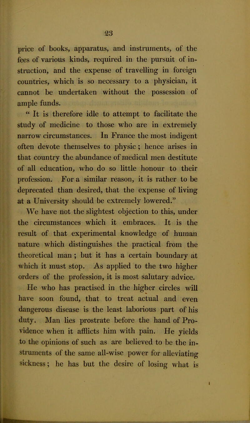 price of books, apparatus, and instruments, of the fees of various kinds, required in the pursuit of in- struction, and the expense of travelling in foreign countries, which is so necessary to a physician, it cannot be undertaken without the possession of ample funds.  It is therefore idle to attempt to facilitate the study of medicine to those who are in extremely narrow circumstances. In France the most indigent often devote themselves to physic; hence arises in that country the abundance of medical men destitute of all education, who do so little honour to their profession. For a similar reason, it is rather to be deprecated than desired, that the expense of living at a University should be extremely lowered. We have not the slightest objection to this, under the circumstances which it embraces. It is the result of that experimental knowledge of human nature which distinguishes the practical from the theoretical man; but it has a certain boundary at which it must stop. As applied to the two higher orders of the profession, it is most salutary advice. He who has practised in the higher circles will have soon found, that to treat actual and even dangerous disease is the least laborious part of his duty. Man lies prostrate before the hand of Pro- vidence when it afflicts him with pain. He yields to the opinions of such as are believed to be the in- struments of the same all-wise power for alleviating sickness; he has but the desire of losing what is