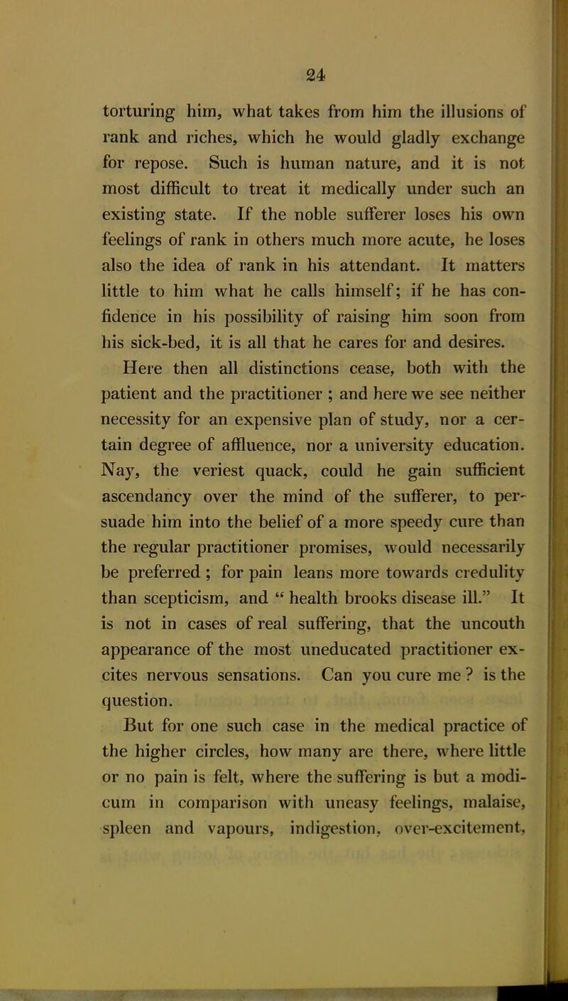 24> torturing him, what takes from him the ilhisions of rank and riches, which he would gladly exchange for repose. Such is human nature, and it is not most difficult to treat it medically under such an existing state. If the noble sufferer loses his own feelings of rank in others much more acute, he loses also the idea of rank in his attendant. It matters little to him what he calls himself; if he has con- fidence in his possibility of raising him soon from his sick-bed, it is all that he cares for and desires. Here then all distinctions cease, both with the patient and the practitioner ; and here we see neither necessity for an expensive plan of study, nor a cer- tain degree of affluence, nor a university education. Nay, the veriest quack, could he gain sufficient ascendancy over the mind of the sufferer, to per- suade him into the belief of a more speedy cure than the regular practitioner promises, would necessarily be preferred ; for pain leans more towards credulity than scepticism, and  health brooks disease ill. It is not in cases of real suffering, that the uncouth appearance of the most uneducated practitioner ex- cites nervous sensations. Can you cure me ? is the question. But for one such case in the medical practice of the higher circles, how many are there, where little or no pain is felt, where the suffering is but a modi- cum in comparison with uneasy feelings, malaise, spleen and vapours, indigestion, over-excitement.