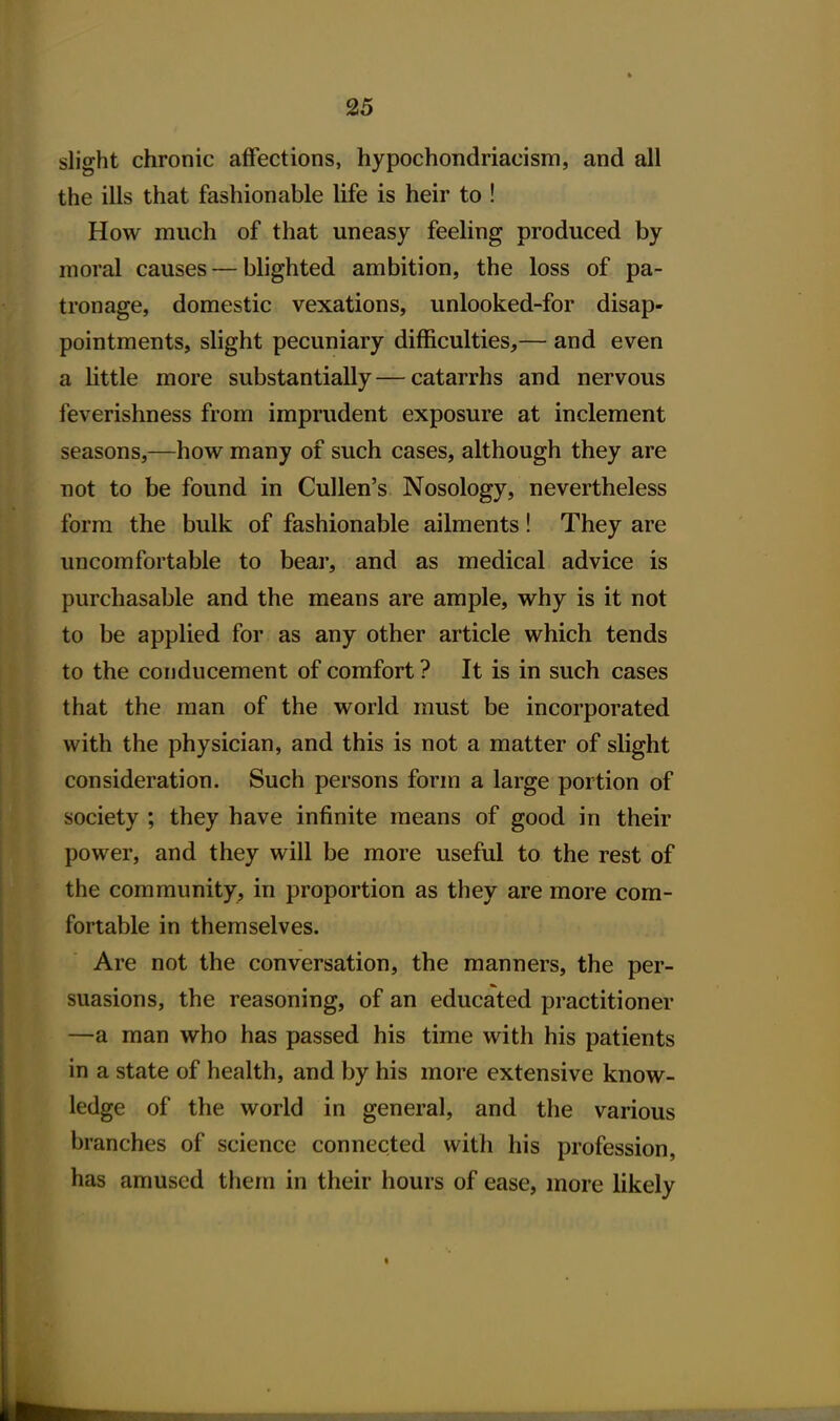 slight chronic affections, hypochondriacism, and all the ills that fashionable life is heir to ! How much of that uneasy feeling produced by moral causes — blighted ambition, the loss of pa- tronage, domestic vexations, unlooked-for disap- pointments, slight pecuniary difficulties,— and even a little more substantially—catarrhs and nervous feverishness from imprudent exposure at inclement seasons,—how many of such cases, although they are not to be found in Cullen's Nosology, nevertheless form the bulk of fashionable ailments! They are uncomfortable to bear, and as medical advice is purchasable and the means are ample, why is it not to be applied for as any other article which tends to the conducement of comfort ? It is in such cases that the man of the world must be incorporated with the physician, and this is not a matter of slight consideration. Such persons form a large portion of society ; they have infinite means of good in their power, and they will be more useful to the rest of the community, in proportion as they are more com- fortable in themselves. Are not the conversation, the manners, the per- suasions, the reasoning, of an educated practitioner —a man who has passed his time with his patients in a state of health, and by his more extensive know- ledge of the world in general, and the various branches of science connected with his profession, has amused them in their hours of ease, more likely