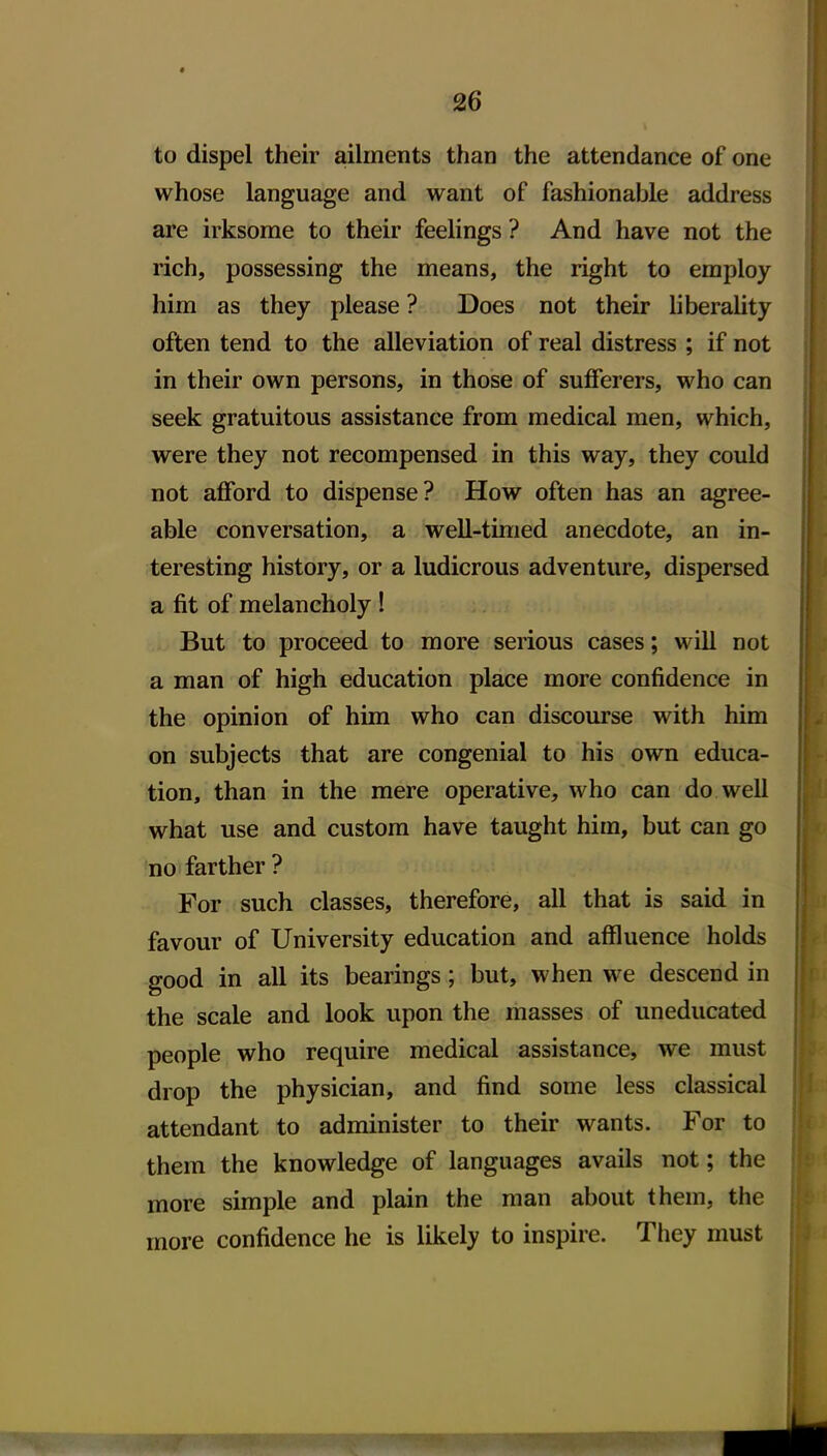 to dispel their ailments than the attendance of one whose language and want of fashionable address are irksome to their feelings ? And have not the rich, possessing the means, the right to employ him as they please ? Does not their liberality often tend to the alleviation of real distress ; if not in their own persons, in those of sufferers, who can seek gratuitous assistance from medical men, which, were they not recompensed in this way, they could not afford to dispense? How often has an agree- able conversation, a well-timed anecdote, an in- teresting history, or a ludicrous adventure, dispersed a fit of melancholy! But to proceed to more serious cases; will not a man of high education place more confidence in the opinion of him who can discourse with him on subjects that are congenial to his own educa- tion, than in the mere operative, who can do well what use and custom have taught him, but can go no farther ? For such classes, therefore, all that is said in favour of University education and affluence holds good in all its bearings; but, when we descend in the scale and look upon the masses of uneducated people who require medical assistance, we must drop the physician, and find some less classical attendant to administer to their wants. For to them the knowledge of languages avails not; the more simple and plain the man about them, the more confidence he is likely to inspire. They must