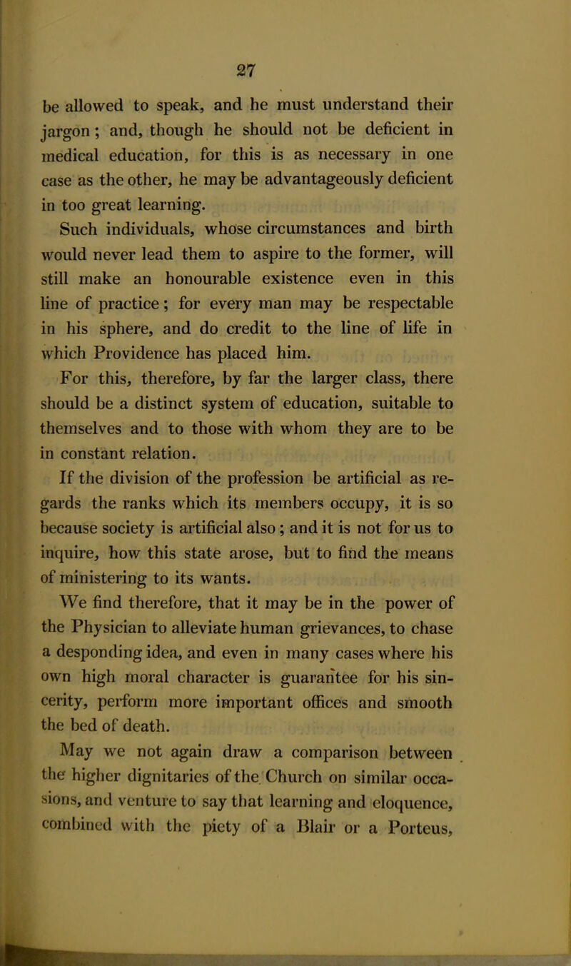 be allowed to speak, and he must understand their jargon; and, though he should not be deficient in medical education, for this is as necessary in one case as the other, he may be advantageously deficient in too great learning. Such individuals, whose circumstances and birth would never lead them to aspire to the former, will still make an honourable existence even in this Une of practice; for every man may be respectable in his sphere, and do credit to the line of life in which Providence has placed him. For this, therefore, by far the larger class, there should be a distinct system of education, suitable to themselves and to those with whom they are to be in constant relation. If the division of the profession be artificial as re- gards the ranks which its members occupy, it is so because society is artificial also; and it is not for us to inquire, how this state arose, but to find the means of ministering to its wants. We find therefore, that it may be in the power of the Physician to alleviate human grievances, to chase a desponding idea, and even in many cases where his own high moral character is guarantee for his sin- cerity, perform more important offices and smooth the bed of death. May we not again draw a comparison between the higher dignitaries of the Church on similar occa- sions, and venture to say that learning and eloquence, combined with the piety of a Blair or a Porteus,