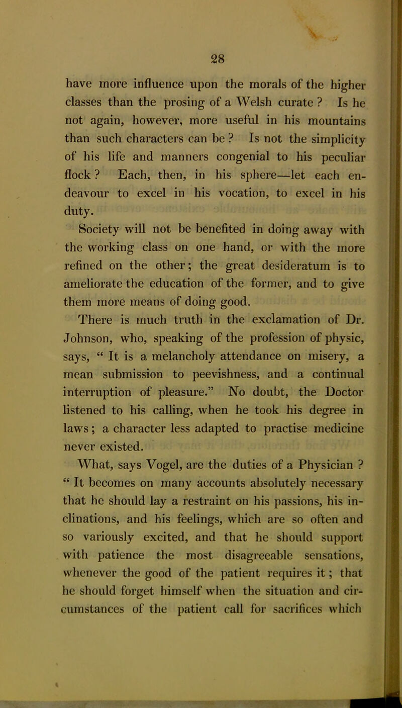 have more influence upon the morals of the higher classes than the prosing of a Welsh curate ? Is he not again, however, more useful in his mountains than such characters can be ? Is not the simplicity of his life and manners congenial to his pecuHar flock ? Each, then, in his sphere—let each en- deavour to excel in his vocation, to excel in his duty. Society will not be benefited in doing away with the working class on one hand, or with the more refined on the other; the great desideratum is to ameliorate the education of the former, and to give them more means of doing good. There is much truth in the exclamation of Dr. Johnson, who, speaking of the profession of physic, says,  It is a melancholy attendance on misery, a mean submission to peevishness, and a continual interruption of pleasure. No doubt, the Doctor listened to his calling, when he took his degree in laws; a character less adapted to practise medicine never existed. What, says Vogel, are the duties of a Physician ?  It becomes on many accounts absolutely necessary that he should lay a restraint on his passions, his in- clinations, and his feelings, which are so often and so variously excited, and that he should support with patience the most disagreeable sensations, whenever the good of the patient requires it; that he should forget himself when the situation and cir- cumstances of the patient call for sacrifices which