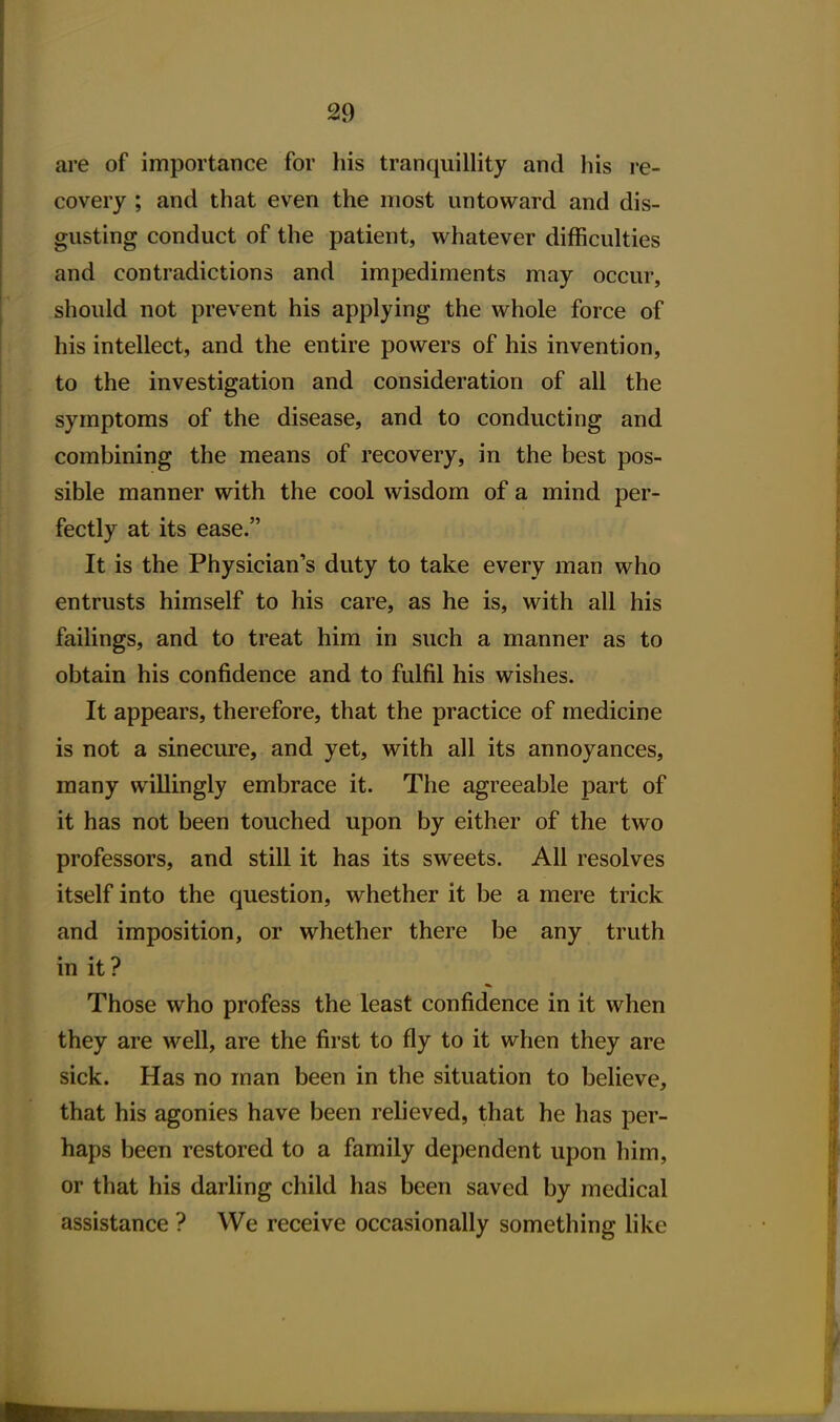 are of importance for his tranquillity and his re- covery ; and that even the most untoward and dis- gusting conduct of the patient, whatever difficulties and contradictions and impediments may occur, should not prevent his applying the whole force of his intellect, and the entire powers of his invention, to the investigation and consideration of all the symptoms of the disease, and to conducting and combining the means of recovery, in the best pos- sible manner with the cool wisdom of a mind per- fectly at its ease. It is the Physician's duty to take every man who entrusts himself to his care, as he is, with all his failings, and to treat him in such a manner as to obtain his confidence and to fulfil his wishes. It appears, therefore, that the practice of medicine is not a sinecure, and yet, with all its annoyances, many willingly embrace it. The agreeable part of it has not been touched upon by either of the two professors, and still it has its sweets. All resolves itself into the question, whether it be a mere trick and imposition, or whether there be any truth in it ? Those who profess the least confidence in it when they are well, are the first to fly to it when they are sick. Has no man been in the situation to believe, that his agonies have been relieved, that he has per- haps been restored to a family dependent upon him, or that his darling child has been saved by medical assistance ? We receive occasionally something Hke