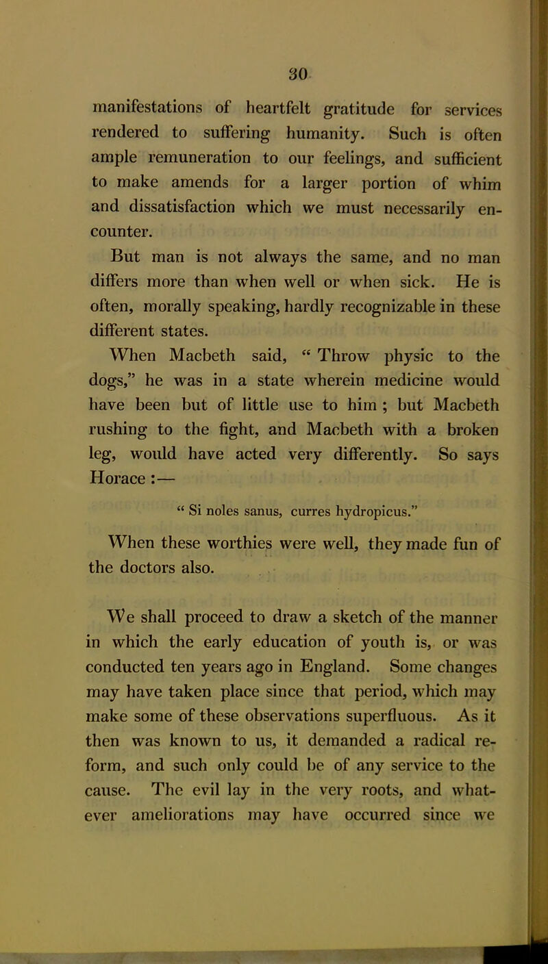 manifestations of heartfelt gratitude for services rendered to suffering humanity. Such is often ample remuneration to our feelings, and sufficient to make amends for a larger portion of whim and dissatisfaction which we must necessarily en- counter. But man is not always the same, and no man differs more than when well or when sick. He is often, morally speaking, hardly recognizable in these different states. When Macbeth said,  Throw physic to the dogs, he was in a state wherein medicine would have been but of little use to him ; but Macbeth rushing to the fight, and Macbeth with a broken leg, would have acted very differently. So says Horace :—  Si noles sanus, curres hydropicus. When these worthies were well, they made fun of the doctors also. We shall proceed to draw a sketch of the manner in which the early education of youth is, or was conducted ten years ago in England. Some changes may have taken place since that period, which may make some of these observations superfluous. As it then was known to us, it demanded a radical re- form, and such only could be of any service to the cause. The evil lay in the very roots, and what- ever ameliorations may have occurred since we