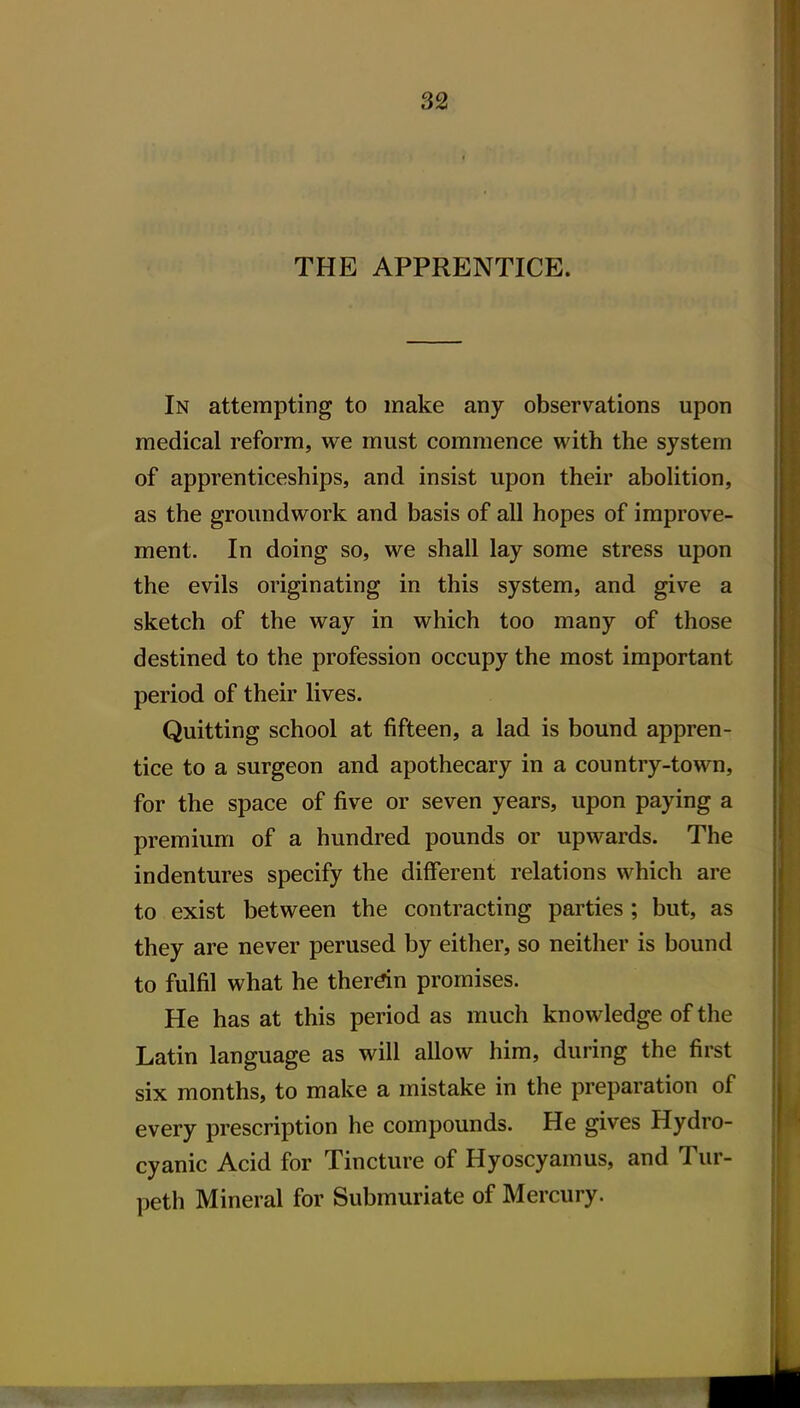 THE APPRENTICE. In attempting to make any observations upon medical reform, we must commence with the system of apprenticeships, and insist upon their abolition, as the groundwork and basis of all hopes of improve- ment. In doing so, we shall lay some stress upon the evils originating in this system, and give a sketch of the way in which too many of those destined to the profession occupy the most important period of their lives. Quitting school at fifteen, a lad is bound appren- tice to a surgeon and apothecary in a country-town, for the space of five or seven years, upon paying a premium of a hundred pounds or upwards. The indentures specify the different relations which are to exist between the contracting parties ; but, as they are never perused by either, so neither is bound to fulfil what he therdn promises. He has at this period as much knowledge of the Latin language as will allow him, during the first six months, to make a mistake in the preparation of every prescription he compounds. He gives Hydro- cyanic Acid for Tincture of Hyoscyamus, and Tur- peth Mineral for Submuriate of Mercury.