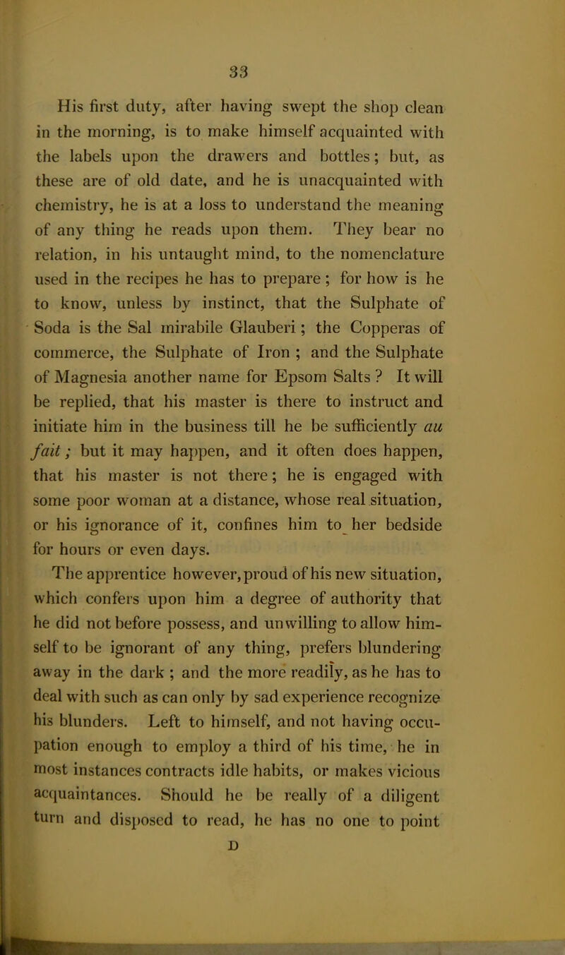 His first duty, after having swept the shop clean in the morning, is to make himself acquainted with the labels upon the drawers and bottles; but, as these are of old date, and he is unacquainted with chemistry, he is at a loss to understand the meaning of any thing he reads upon them. They bear no relation, in his untaught mind, to the nomenclature used in the recipes he has to prepare; for how is he to know, unless by instinct, that the Sulphate of Soda is the Sal mirabile Glauberi; the Copperas of commerce, the Sulphate of Iron ; and the Sulphate of Magnesia another name for Epsom Salts ? It will be replied, that his master is there to instruct and initiate him in the business till he be sufficiently au fait; but it may happen, and it often does happen, that his master is not there; he is engaged with some poor woman at a distance, whose real situation, or his ignorance of it, confines him to her bedside for hours or even days. The apprentice however, proud of his new situation, which confers upon him a degree of authority that he did not before possess, and unwilling to allow him- self to be ignorant of any thing, prefers blundering away in the dark ; and the more readily, as he has to deal with such as can only by sad experience recognize his blunders. Left to himself, and not having occu- pation enough to employ a third of his time, he in most instances contracts idle habits, or makes vicious acquaintances. Should he be really of a diligent turn and disposed to read, he has no one to point D 1*^