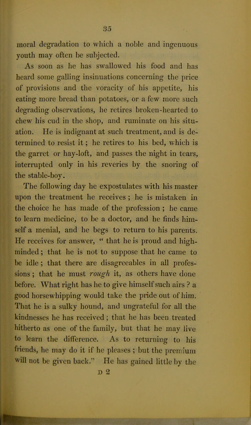 moral degradation to which a noble and ingenuous youth may often be subjected. As soon as he has swallowed his food and has heard some galling insinuations concerning the price of provisions and the voracity of his appetite, his eating more bread than potatoes, or a few more such degrading observations, he retires broken-hearted to chew his cud in the shop, and ruminate on his situ- ation. He is indignant at such treatment, and is de- termined to resist it; he retires to his bed, which is the garret or hay-loft, and passes the night in tears, interrupted only in his reveries by the snoring of the stable-boy. The following day he expostulates with his master upon the treatment he receives ; he is mistaken in the choice he has made of the profession ; he came to learn medicine, to be a doctor, and he finds him- self a menial, and he begs to return to his parents. He receives for answer, that he is proud and high- minded ; that he is not to suppose that he came to be idle ; that there are disagreeables in all profes- sions ; that he must rough it, as others have done before. What right has he to give himself such airs ? a good horsewhipping would take the pride out of him. That he is a sulky hound, and ungrateful for all the kindnesses he has received; that he has been treated hitherto as one of the family, but that he may live to learn the difference. As to returning to his friends, he may do it if he pleases ; but the premium will not be given back. He has gained little by the D 2