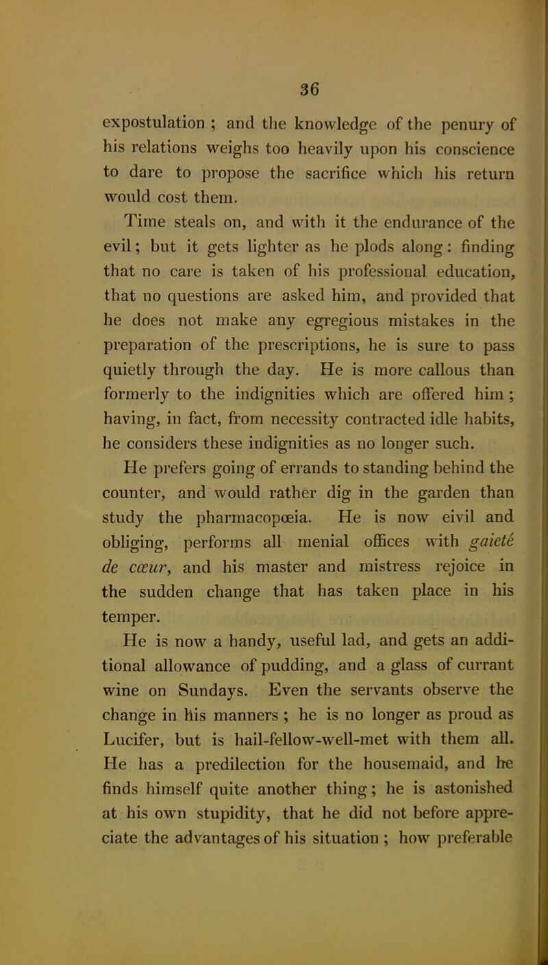 expostulation ; and the knowledge of the penury of his relations weighs too heavily upon his conscience to dare to propose the sacrifice which his return would cost them. Time steals on, and with it the endurance of the evil; but it gets lighter as he plods along: finding that no care is taken of his professional education, that no questions are asked him, and provided that he does not make any egregious mistakes in the preparation of the prescriptions, he is sure to pass quietly through the day. He is more callous than formerly to the indignities which are offered him; having, in fact, from necessity contracted idle habits, he considers these indignities as no longer such. He prefers going of errands to standing behind the counter, and would rather dig in the garden than study the pharmacopoeia. He is now eivil and obliging, performs all menial oflaces with gaiete de coeur, and his master and mistress rejoice in the sudden change that has taken place in his temper. He is now a handy, useful lad, and gets an addi- tional allowance of pudding, and a glass of currant wine on Sundays. Even the servants observe the change in his manners ; he is no longer as proud as Lucifer, but is hail-fellow-well-met with them all. He has a predilection for the housemaid, and he finds himself quite another thing; he is astonished at his own stupidity, that he did not before appre- ciate the advantages of his situation ; how preferable