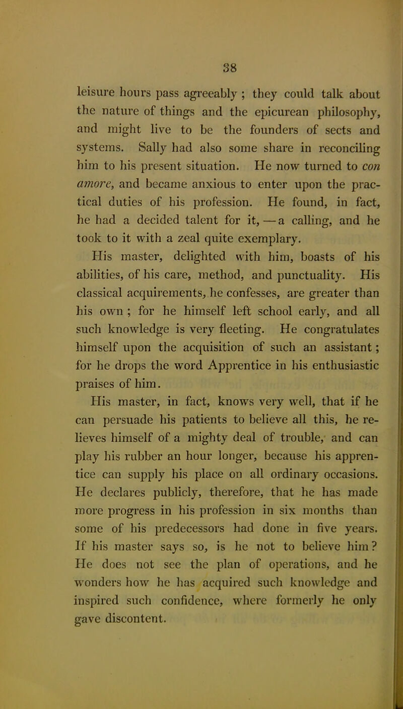 leisure hours pass agreeably ; they could talk about the nature of things and the epicurean philosophy, and might live to be the founders of sects and systems. Sally had also some share in reconciling him to his present situation. He now turned to con amove, and became anxious to enter upon the prac- tical duties of his profession. He found, in fact, he had a decided talent for it, — a calling, and he took to it with a zeal quite exemplary. His master, delighted with him, boasts of his abilities, of his care, method, and punctuality. His classical acquirements, he confesses, are greater than his own ; for he himself left school early, and all such knowledge is very fleeting. He congratulates himself upon the acquisition of such an assistant; for he drops the word Apprentice in his enthusiastic praises of him. His master, in fact, knows very well, that if he can persuade his patients to believe all this, he re- lieves himself of a mighty deal of trouble, and can play his rubber an hour longer, because his appren- tice can supply his place on all ordinary occasions. He declares publicly, therefore, that he has made more progress in his profession in six months than some of his predecessors had done in five years. If his master says so, is he not to believe him? He does not see the plan of operations, and he wonders how he has acquired such knowledge and inspired such confidence, where formerly he only gave discontent.