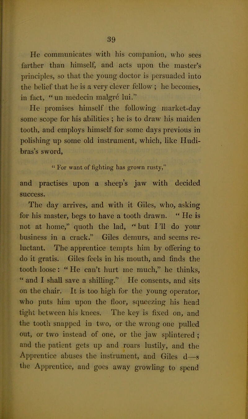 He communicates with his companion, who sees farther than himself, and acts upon the master's principles, so that the young doctor is persuaded into the belief that he is a very clever fellow ; he becomes, in fact,  un medecin malgre lui. He promises himself the following market-day some scope for his abilities ; he is to draw his maiden tooth, and employs himself for some days previous in polishing up some old instrument, which, like Hudi- bras's sword,  For want of fighting has grown rusty, and practises upon a sheep's jaw with decided success. The day arrives, and with it Giles, who, asking for his master, begs to have a tooth drawn.  He is not at home, quoth the lad, but I '11 do your business in a crack. Giles demurs, and seems re- luctant. The apprentice tempts him by offering to do it gratis. Giles feels in his mouth, and finds the tooth loose:  He can't hurt me much, he thinks,  and I shall save a shilling. He consents, and sits on the chair. It is too high for the young operator, who puts him upon the floor, squeezing his head tight between his knees. The key is fixed on, and the tooth snapped in two, or the wrong one pulled out, or two instead of one, or the jaw splintered ; and the patient gets up and roars lustily, and the Apprentice abuses the instrument, and Giles d—s the Apprentice, and goes away growling to spend